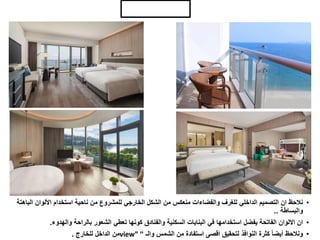 ‫الداخلي‬ ‫التصميم‬
•
‫البا‬ ‫األلوان‬ ‫استخدام‬ ‫ناحية‬ ‫من‬ ‫للمشروع‬ ‫الخارجي‬ ‫الشكل‬ ‫من‬ ‫منعكس‬ ‫والفضاءات‬ ‫للغرف‬ ‫الداخلي‬ ‫التصميم‬ ‫ان‬ ‫نالحظ‬
‫هتة‬
‫والبساطة‬
..
•
‫والهدوء‬ ‫بالراحة‬ ‫الشعور‬ ‫تعطي‬ ‫كونها‬ ‫والفنادق‬ ‫السكنية‬ ‫البنايات‬ ‫في‬ ‫استخدامها‬ ‫يفضل‬ ‫الفاتحة‬ ‫االلوان‬ ‫ان‬
.
•
‫والـ‬ ‫الشمس‬ ‫من‬ ‫استفادة‬ ‫اقصى‬ ‫لتحقيق‬ ‫النوافذ‬ ‫كثرة‬ ً‫ا‬‫أيض‬ ‫ونالحظ‬
“
view”
‫للخارج‬ ‫الداخل‬ ‫من‬
.
 