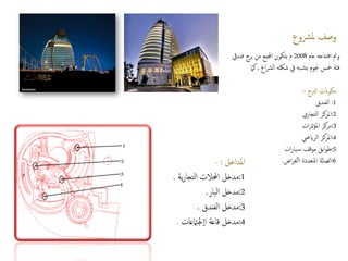 ‫رشوع‬‫مل‬ ‫وصف‬
‫عام‬ ‫تتاحه‬‫ف‬‫ا‬ ‫ومت‬
2008
‫فنديق‬ ‫برج‬ ‫من‬ ‫اجملمع‬ ‫يتكون‬ ‫م‬
‫اع‬‫رش‬‫ال‬ ‫شلكه‬ ‫يف‬ ‫به‬‫يش‬ ‫جنوم‬ ‫مخس‬ ‫فئة‬
,
‫كام‬
‫الربج‬ ‫مكوانت‬
:
-
1
:
‫الفندق‬
2
:
‫التجاري‬ ‫املركز‬
3
:
‫ات‬‫ر‬‫مت‬‫ؤ‬‫امل‬ ‫مركز‬
4
:
‫الراييض‬ ‫املركز‬
5
:
‫ات‬‫ر‬‫يا‬‫س‬ ‫موقف‬ ‫ابق‬‫و‬‫ط‬
6
:
‫املتعددة‬ ‫الصاةل‬
‫اض‬‫ر‬‫لغ‬‫أ‬‫أ‬‫ا‬
.
‫املداخل‬
:
-
1
:
‫ية‬‫ر‬‫تجا‬‫ل‬‫ا‬ ‫احملالت‬ ‫مدخل‬
.
2
:
‫بار‬‫ل‬‫ا‬ ‫مدخل‬
.
3
:
‫الفندق‬ ‫مدخل‬
.
4
:
‫قاعة‬ ‫مدخل‬
‫جلامتعات‬‫اا‬
.
 