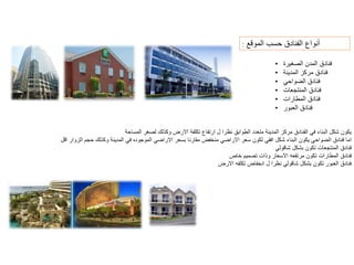 ‫نواع‬ٔ‫ا‬
‫الموقع‬ ‫حسب‬ ‫الفنادق‬
:
• ‫الصغيرة‬ ‫المدن‬ ‫فنادق‬
• ‫المدينة‬ ‫مركز‬ ‫فنادق‬
• ‫الضواحي‬ ‫فنادق‬
• ‫المنتجعات‬ ‫فنادق‬
• ‫المطارات‬ ‫فنادق‬
• ‫العبور‬ ‫فنادق‬
‫المساحة‬ ‫لصغر‬ ‫وكذلك‬ ‫االرض‬ ‫تكلفة‬ ‫ارتفاع‬ ‫ل‬ ‫نظرا‬ ‫الطوابق‬ ‫متعدد‬ ‫المدينة‬ ‫مركز‬ ‫الفنادق‬ ‫في‬ ‫البناء‬ ‫شكل‬ ‫يكون‬
‫االراضي‬ ‫بسعر‬ ‫مقارنا‬ ‫منخفض‬ ‫االراضي‬ ‫سعر‬ ‫لكون‬ ‫افقي‬ ‫شكل‬ ‫البناء‬ ‫يكون‬ ‫الضواحي‬ ‫فنادق‬ ‫اما‬
‫الموجوده‬
‫اقل‬ ‫الزوار‬ ‫حجم‬ ‫وكذلك‬ ‫المدينة‬ ‫في‬
‫شاقولي‬ ‫بشكل‬ ‫تكون‬ ‫المنتجعات‬ ‫فنادق‬
‫تكون‬ ‫المطارات‬ ‫فنادق‬
‫مرتفعه‬
‫خاص‬ ‫تصميم‬ ‫وذات‬ ‫االسعار‬
‫االرض‬ ‫تكلفه‬ ‫انخفاض‬ ‫ل‬ ‫نظرا‬ ‫شاقولي‬ ‫بشكل‬ ‫تكون‬ ‫العبور‬ ‫فنادق‬
 