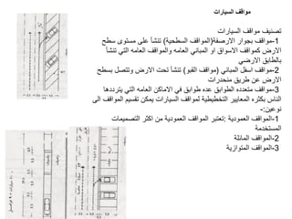 ‫السيارات‬ ‫مواقف‬ ‫تصنيف‬
1
-
‫االرصفة‬ ‫بجوار‬ ‫مواقف‬
(
‫السطحية‬ ‫المواقف‬
)
‫سطح‬ ‫مستوى‬ ‫على‬ ‫تنشأ‬
‫تنشأ‬ ‫التي‬ ‫العامه‬ ‫والمواقف‬ ‫العامه‬ ‫المباني‬ ‫او‬ ‫االسواق‬ ‫كمواقف‬ ‫االرض‬
‫االرضي‬ ‫بالطابق‬
2
-
‫المباني‬ ‫اسفل‬ ‫مواقف‬
(
‫القبو‬ ‫مواقف‬
)
‫بسطح‬ ‫وتتصل‬ ‫االرض‬ ‫تحت‬ ‫تنشأ‬
‫منحدرات‬ ‫طريق‬ ‫عن‬ ‫االرض‬
3
-
‫يترددها‬ ‫التي‬ ‫العامه‬ ‫االماكن‬ ‫في‬ ‫طوابق‬ ‫عده‬ ‫الطوابق‬ ‫متعدده‬ ‫مواقف‬
‫المواقف‬ ‫تقسيم‬ ‫يمكن‬ ‫السيارات‬ ‫لمواقف‬ ‫التخطيطية‬ ‫المعايير‬ ‫بكثره‬ ‫الناس‬
‫الى‬
‫نوعين‬
:
-
1
-
‫العمودية‬ ‫المواقف‬
:
‫التصميمات‬ ‫اكثر‬ ‫من‬ ‫العمودية‬ ‫المواقف‬ ‫تعتبر‬
‫المستخدمة‬
2
-
‫المائلة‬ ‫المواقف‬
3
-
‫المتوازية‬ ‫المواقف‬
‫السيارات‬ ‫مواقف‬
 