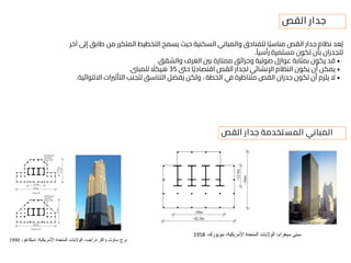 ‫آخر‬ ‫إىل‬ ‫طابق‬ ‫من‬ ‫المتكرر‬ ‫التخطيط‬ ‫يسمح‬ ‫حيث‬ ‫السكنية‬ ‫والمباني‬ ‫للفنادق‬ ‫ا‬ً‫ب‬‫مناس‬ ‫القص‬ ‫جدار‬ ‫نظام‬ ‫عد‬ُ‫ي‬
ً‫رأسيا‬ ‫مستمرة‬ ‫تكون‬ ‫بأن‬ ‫للجدران‬
.
•
‫والشقق‬ ‫الغرف‬ ‫بني‬ ‫ممتازة‬ ‫وحرائق‬ ‫صوتية‬ ‫عوازل‬ ‫بمثابة‬ ‫يكون‬ ‫قد‬
.
•
‫حىت‬ ‫ا‬ً‫ي‬‫اقتصاد‬ ‫القص‬ ‫لجدار‬ ‫اإلنشائي‬ ‫النظام‬ ‫يكون‬ ‫أن‬ ‫يمكن‬
35
‫للمبىن‬ ً
‫هيكال‬
.
•
‫االلتوائية‬ ‫التأثريات‬ ‫لتجنب‬ ‫التناسق‬ ‫يفضل‬ ‫ولكن‬ ، ‫الخطة‬ ‫في‬ ‫متناظرة‬ ‫القص‬ ‫جدران‬ ‫تكون‬ ‫أن‬ ‫يلزم‬ ‫ال‬
.
‫القص‬ ‫جدار‬
‫القص‬ ‫جدار‬ ‫المستخدمة‬ ‫المباني‬
 