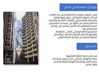 ‫الستيل‬ ‫مباني‬
‫سرتكجر‬
‫ناطحا‬ ‫بناء‬ ‫في‬ ‫تستخدم‬ ‫عادة‬
‫ت‬
‫مقارنة‬ ‫فيها‬ ‫تكون‬ ‫اليل‬ ‫الكبرية‬ ‫للمرونة‬ ‫السحاب‬
‫بالخرسانة‬
.
‫والتجا‬ ‫الصناعية‬ ‫المنشآت‬ ‫في‬ ‫وتستخدم‬
‫رية‬
‫النه‬
‫بدون‬ ‫كبرية‬ ‫مساحات‬ ‫عىل‬ ‫خاللها‬ ‫من‬ ‫تحصل‬ ‫تقدر‬
‫الستيل‬ ‫انه‬ ‫فالمنتصف‬ ‫اعمده‬
‫سرتكجر‬
‫ويحتاج‬ ‫اغىل‬
‫فيه‬ ‫للعمل‬ ‫خربه‬
‫الشاهقة‬ ‫للمبانى‬ ‫اإلنشائي‬ ‫النظام‬ ‫تصميم‬ ‫تم‬
‫الرأسية‬ ‫األحمال‬ ‫لمواجهة‬
(
‫الجاذبية‬
)
‫واألحمال‬
‫الزلزايل‬ ‫النشاط‬ ‫أو‬ ‫الرياح‬ ‫عن‬ ‫الناجمة‬ ‫الجانبية‬
‫ا‬
‫االبراج‬ ‫ي‬
‫ف‬ ‫المعدنية‬ ‫لهياكل‬
‫المشابهة‬ ‫االمثلة‬ ‫دراسة‬ ‫خالل‬ ‫من‬
‫بأستخدام‬ ‫يكون‬ ‫ان‬ ‫اما‬ ‫اإلنشائي‬ ‫الهيكل‬ ‫نستخدم‬
‫ان‬ ‫او‬ ‫المعدنية‬ ‫الهياكل‬ ‫واستخدام‬ ‫القص‬ ‫جدران‬
‫مدمج‬ ‫يكون‬
‫االستنتاج‬
 