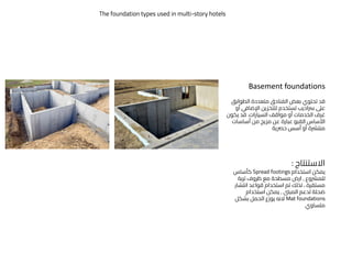 Basement foundations
‫الطوابق‬ ‫متعددة‬ ‫الفنادق‬ ‫بعض‬ ‫تحتوي‬ ‫قد‬
‫عىل‬
‫رساديب‬
‫اإلضافي‬ ‫للتخزين‬ ‫تستخدم‬
‫أو‬
‫ال‬ ‫غرف‬
‫خدمات‬
‫السيارات‬ ‫مواقف‬ ‫أو‬
.
‫يكون‬ ‫قد‬
‫أساسات‬ ‫من‬ ‫مزيج‬ ‫عن‬ ‫عبارة‬ ‫القبو‬ ‫األساس‬
‫حرصية‬ ‫أسس‬ ‫أو‬ ‫منترشة‬
‫االستنتاج‬
:
‫استخدام‬ ‫يمكن‬
Spread footings
‫كأساس‬
‫للمرشوع‬
,
‫تربة‬ ‫ظروف‬ ‫مع‬ ‫مسطحة‬ ‫ارض‬
‫انتش‬ ‫قواعد‬ ‫استخدام‬ ‫تم‬ ‫لذلك‬ ، ‫مستقرة‬
‫ار‬
‫المبىن‬ ‫لدعم‬ ‫ضحلة‬
,
‫استخدام‬ ‫يمكن‬
Mat foundations
‫بشكل‬ ‫الحمل‬ ‫يوزع‬ ‫النه‬
‫متساوي‬
The foundation types used in multi-story hotels
 