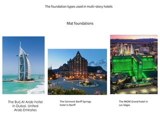 The foundation types used in multi-story hotels
The Burj Al Arab hotel
in Dubai, United
Arab Emirates
Mat foundations
The MGM Grand hotel in
Las Vegas
The Fairmont Banff Springs
hotel in Banff
 