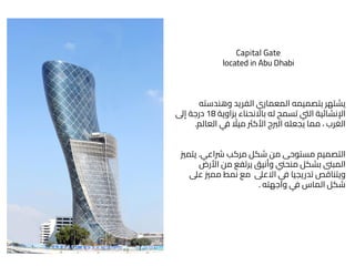 Capital Gate
located in Abu Dhabi
‫وهندسته‬ ‫الفريد‬ ‫المعماري‬ ‫بتصميمه‬ ‫يشتهر‬
‫بزاوية‬ ‫باالنحناء‬ ‫له‬ ‫تسمح‬ ‫اليت‬ ‫اإلنشائية‬
18
‫إىل‬ ‫درجة‬
‫العالم‬ ‫ي‬
‫ف‬ ً
‫ميال‬ ‫األكرث‬ ‫الربج‬ ‫يجعله‬ ‫مما‬ ، ‫الغرب‬
.
‫رشاعي‬ ‫مركب‬ ‫شكل‬ ‫من‬ ‫مستوحى‬ ‫التصميم‬
.
‫يتم‬
‫ّي‬
‫األرض‬ ‫من‬ ‫يرتفع‬ ‫وأنيق‬ ‫منحين‬ ‫بشكل‬ ‫المبىن‬
‫عىل‬ ‫ممّي‬ ‫نمط‬ ‫مع‬ ‫االعىل‬ ‫ي‬
‫ف‬ ‫تدريجيا‬ ‫ويتناقص‬
‫واجهته‬ ‫ي‬
‫ف‬ ‫الماس‬ ‫شكل‬
.
 