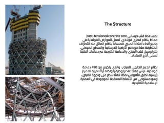 The Structure
‫خرساني‬ ‫قلب‬ ‫بمساعدة‬
post-tensioned concrete core
‫فوالذي‬ ‫قطري‬ ‫بنظام‬ ‫محاط‬
.
‫ي‬
‫ف‬ ‫الفوالذية‬ ‫العوارض‬ ‫تعمل‬
‫األط‬ ‫عند‬ ‫المائل‬ ‫بنظام‬ ‫ممسكة‬ ‫المبىن‬ ‫امتداد‬ ‫أنحاء‬ ‫جميع‬
‫راف‬
‫المعدن‬ ‫والسطح‬ ‫الخرسانية‬ ‫األرضية‬ ‫دعم‬ ‫مع‬ ‫ا‬ ً‫مع‬ ‫المتطرفة‬
‫ي‬
.
‫أ‬ ‫دعامات‬ ‫عرب‬ ‫الخارجية‬ ‫والدعامة‬ ‫المبىن‬ ‫قلب‬ ‫توصيل‬ ‫يتم‬
‫فقية‬
‫االمتداد‬ ‫أذرع‬ ‫تسمى‬
.
‫من‬ ‫يتكون‬ ‫والذي‬ ، ‫للمبىن‬ ‫الخارجي‬ ‫الدعم‬ ‫نظام‬
490
‫دعامة‬
‫مّية‬ ‫ا‬ ً
‫أيض‬ ‫ولكنه‬ ‫ا‬ً‫ي‬‫وظيف‬ ‫ا‬ً‫رص‬‫عن‬ ‫فقط‬ ‫ليس‬ ، ‫فوالذية‬
‫تصميم‬
‫رئيسية‬
.
‫ال‬ ‫واجهة‬ ‫عىل‬ ‫للنظر‬ ‫ا‬ً‫الفت‬ ‫ا‬ ً
‫نمط‬ ‫األقواس‬ ‫تخلق‬
، ‫مبىن‬
‫العمارة‬ ‫ي‬
‫ف‬ ‫الموجودة‬ ‫المعقدة‬ ‫األنماط‬ ‫من‬ ‫مستوحى‬ ‫وهو‬
‫التقليدية‬ ‫اإلسالمية‬
.
 