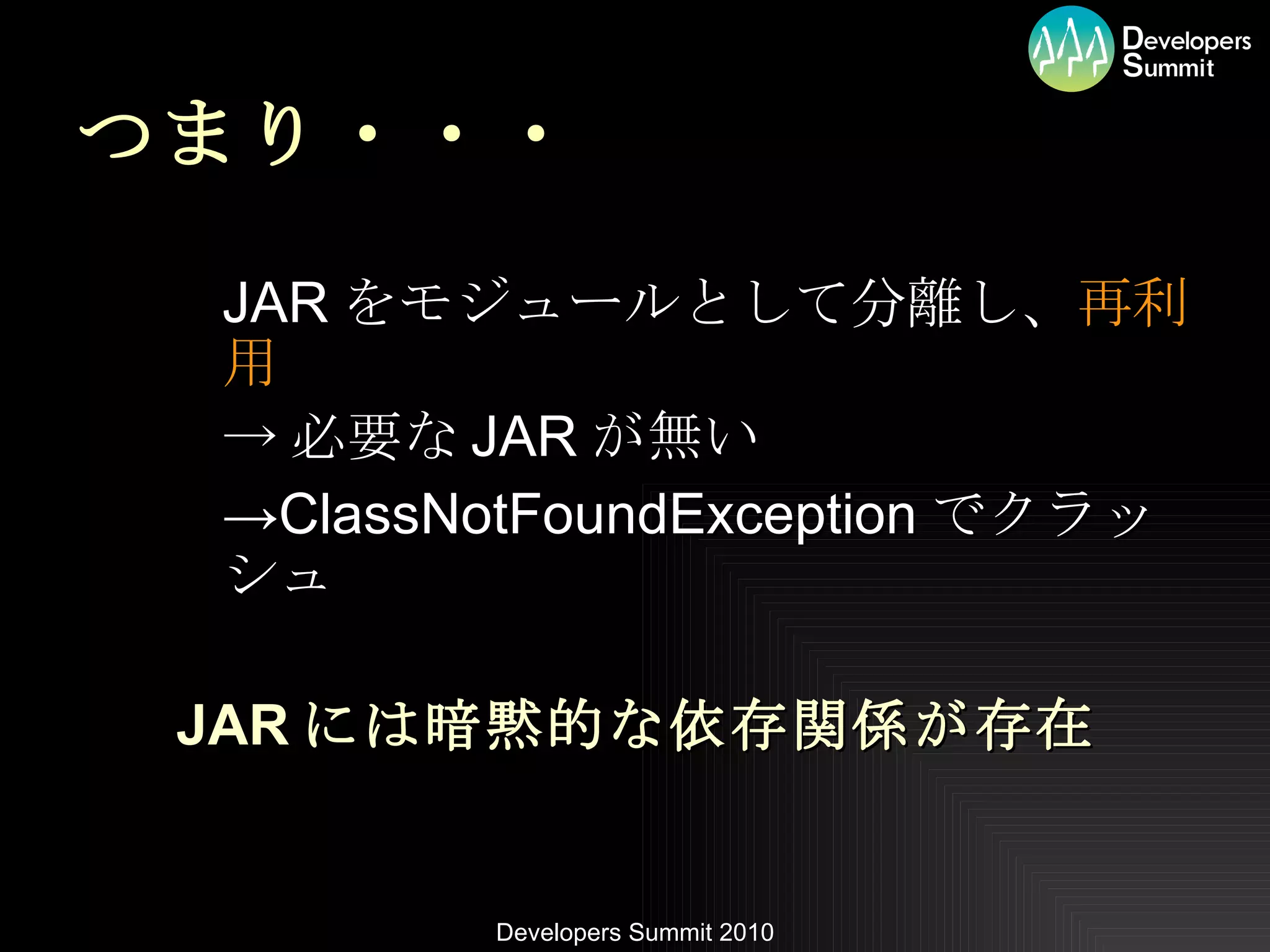 つまり・・・ JAR をモジュールとして分離し、 再利用 -> 必要な JAR が無い -> ClassNotFoundException でクラッシュ JAR には暗黙的な依存関係が存在 