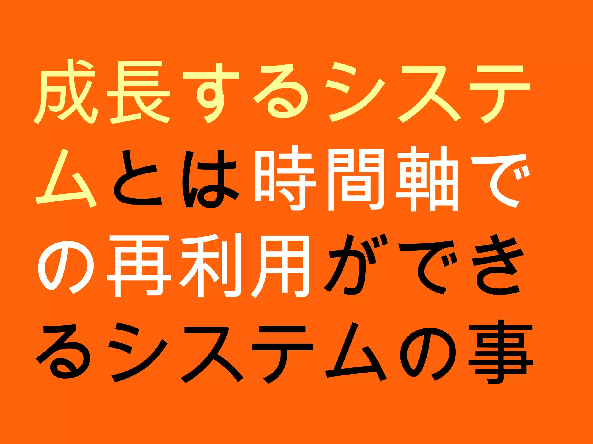成長するシステム とは 時間軸での再利用 ができるシステムの事 