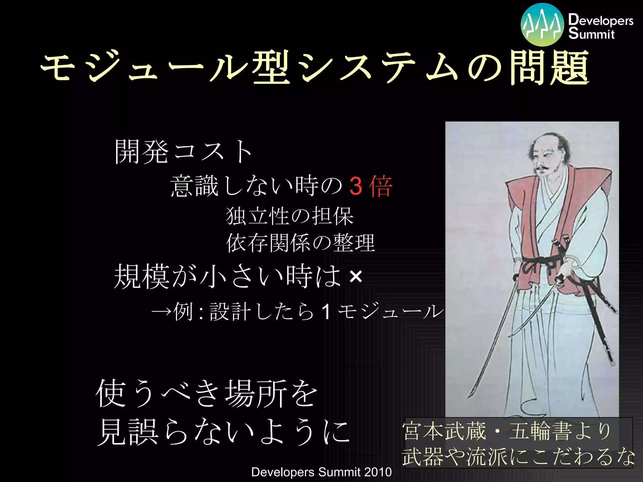モジュール型システムの問題 開発コスト 意識しない時の 3 倍 独立性の担保 依存関係の整理 規模が小さい時は × 　　　　->例 : 設計したら 1 モジュール 宮本武蔵・五輪書より 武器や流派にこだわるな 使うべき場所を 見誤らないように 