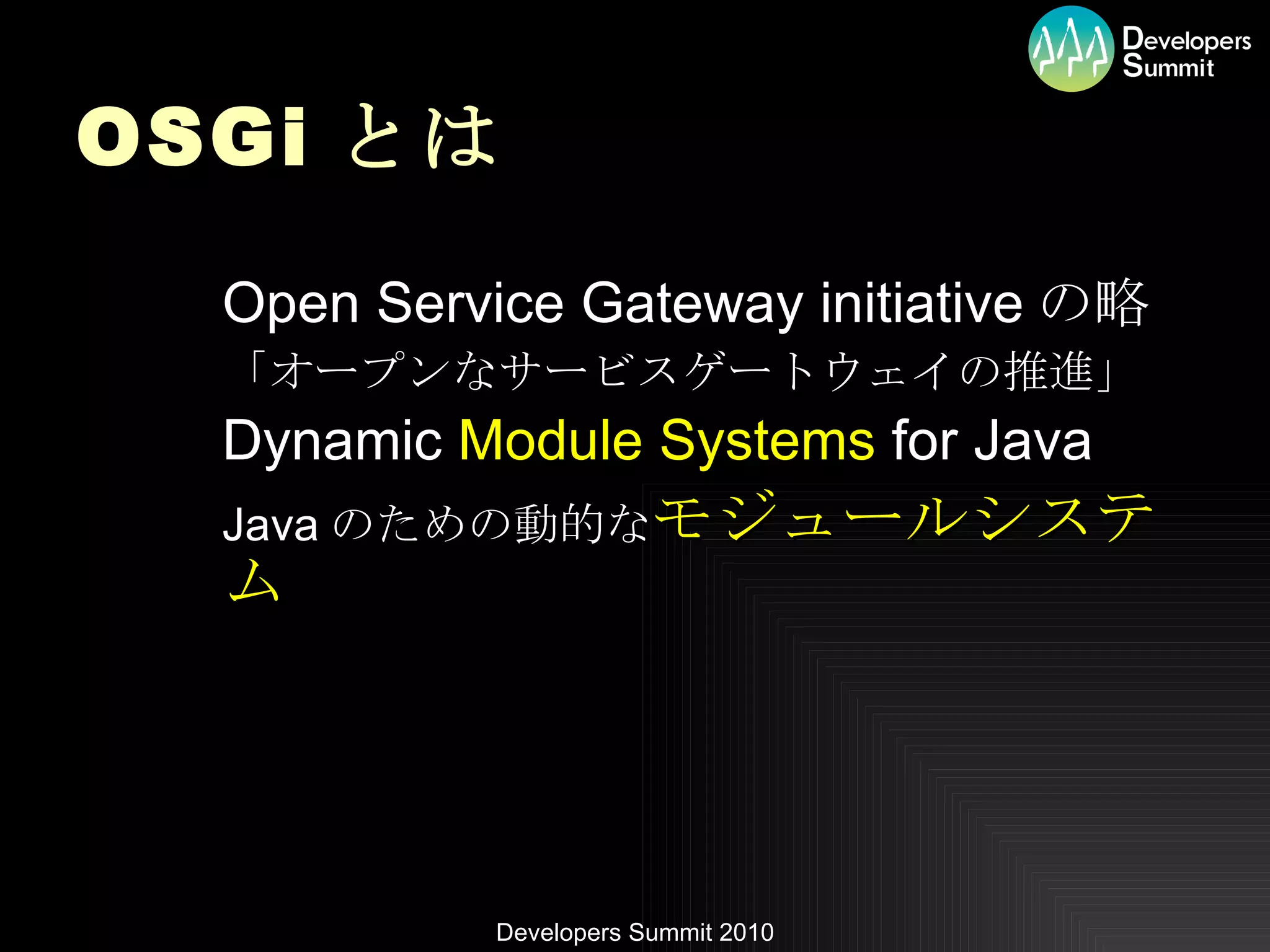 OSGi とは Open Service Gateway initiative の略 「オープンなサービスゲートウェイの推進」 Dynamic  Module Systems  for Java Java のための動的な モジュールシステム 