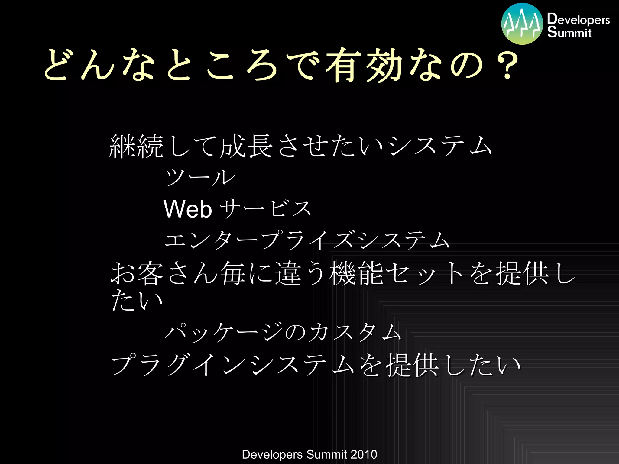 どんなところで有効なの？ 継続して成長させたいシステム ツール Web サービス エンタープライズシステム お客さん毎に違う機能セットを提供したい パッケージのカスタム プラグインシステムを提供したい 