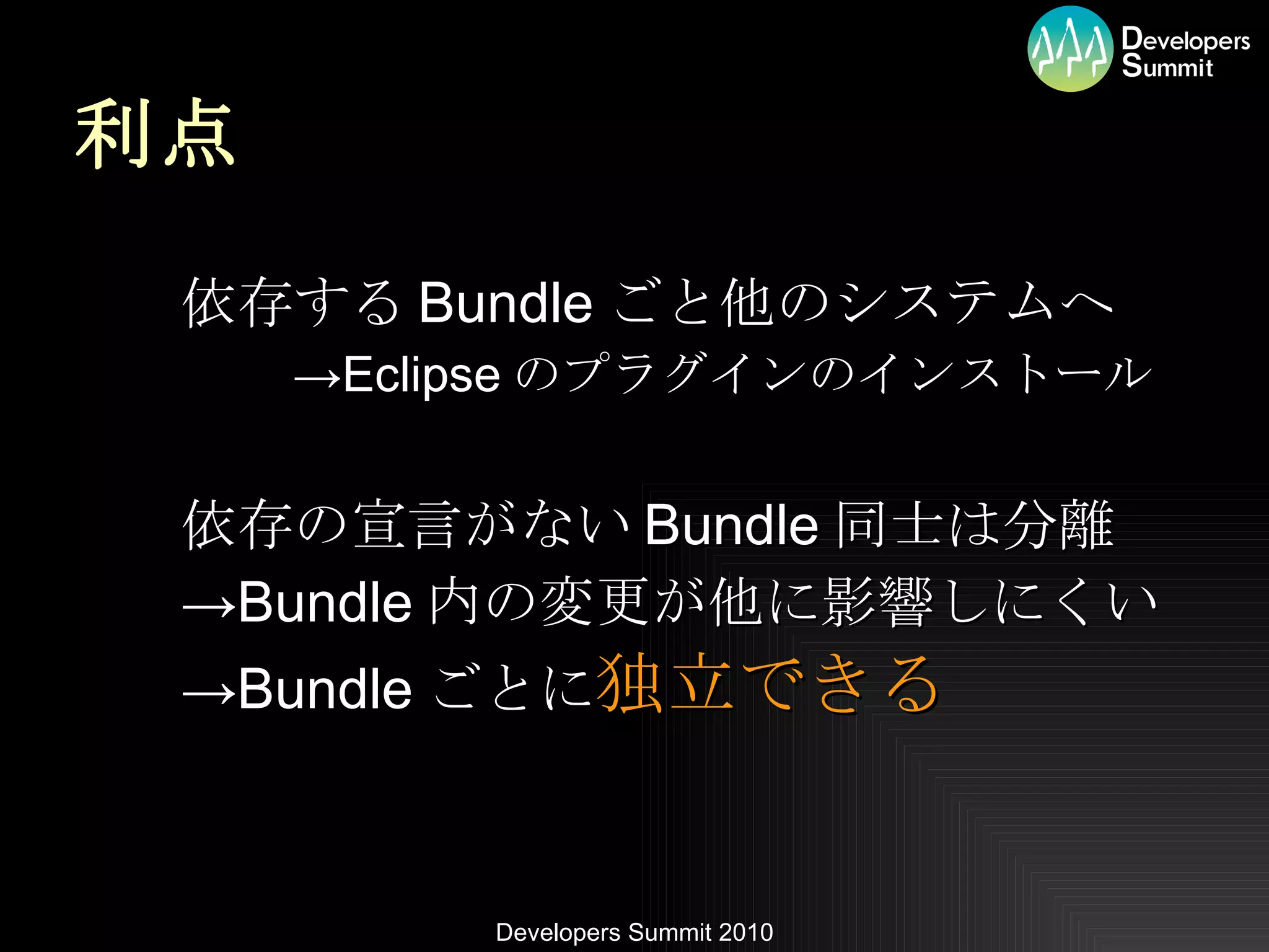 利点 依存する Bundle ごと他のシステムへ -> Eclipse のプラグインのインストール 依存の宣言がない Bundle 同士は分離 -> Bundle 内の変更が他に影響しにくい -> Bundle ごとに 独立できる 