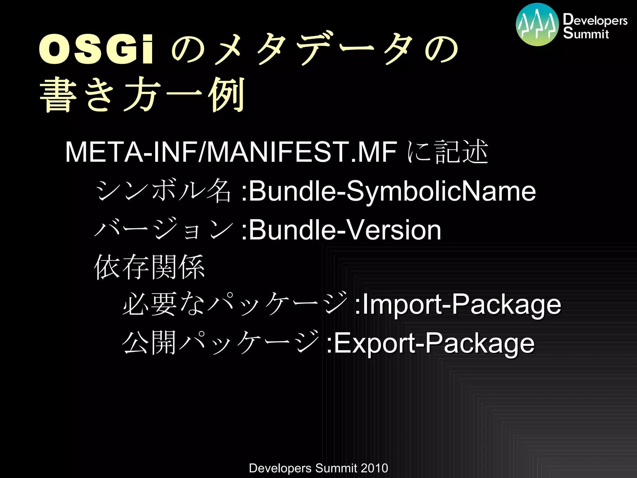 OSGi のメタデータの 書き方一例 META-INF/MANIFEST.MF に記述 　シンボル名 :Bundle-SymbolicName 　バージョン :Bundle-Version 　依存関係 　　必要なパッケージ :Import-Package 　　公開パッケージ :Export-Package 