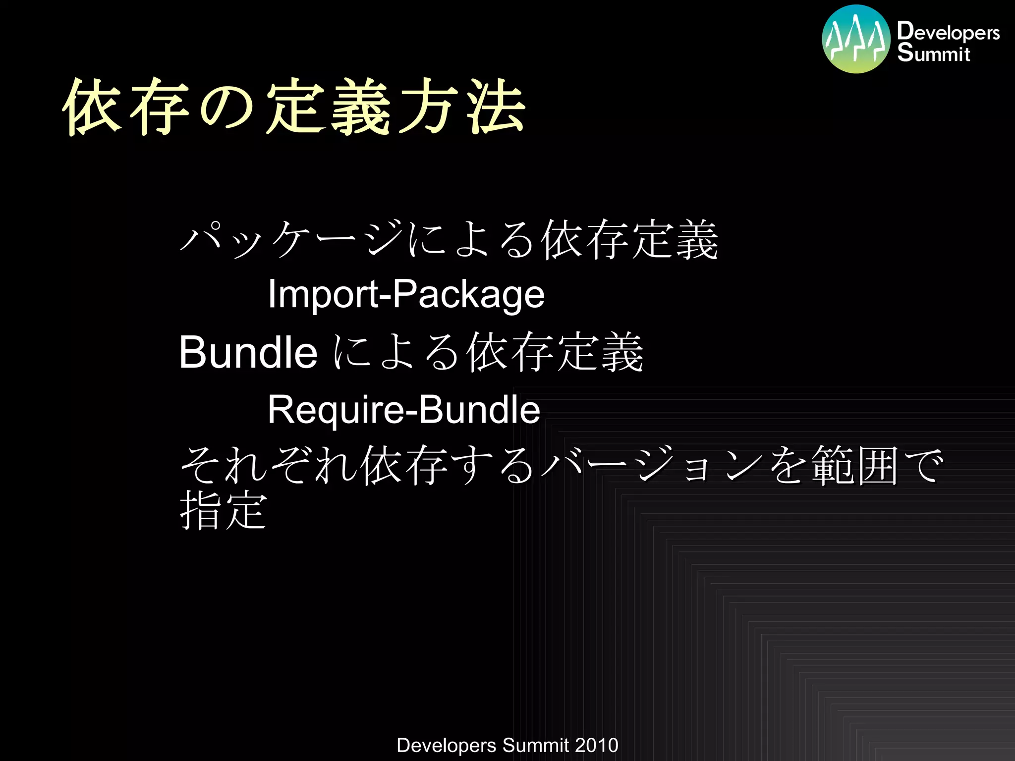 依存の定義方法 パッケージによる依存定義 Import-Package Bundle による依存定義 Require-Bundle それぞれ依存するバージョンを範囲で指定 