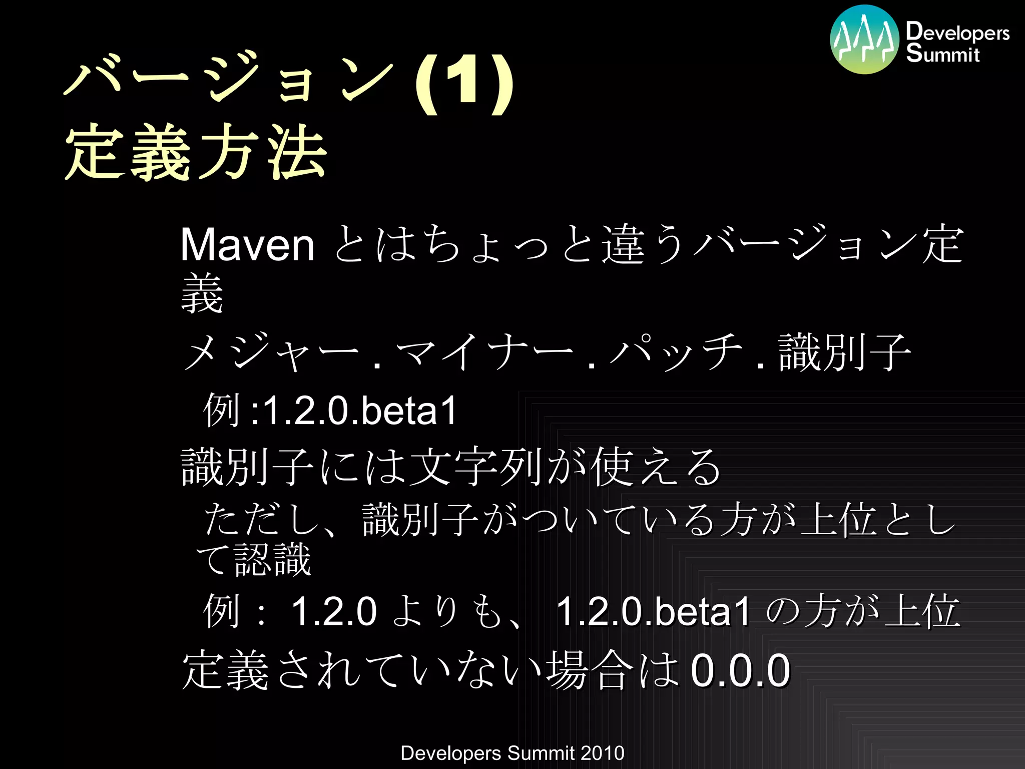 バージョン (1) 定義方法 Maven とはちょっと違うバージョン定義 メジャー . マイナー . パッチ . 識別子 例 :1.2.0.beta1 識別子には文字列が使える ただし、識別子がついている方が上位として認識 例： 1.2.0 よりも、 1.2.0.beta1 の方が上位 定義されていない場合は 0.0.0 