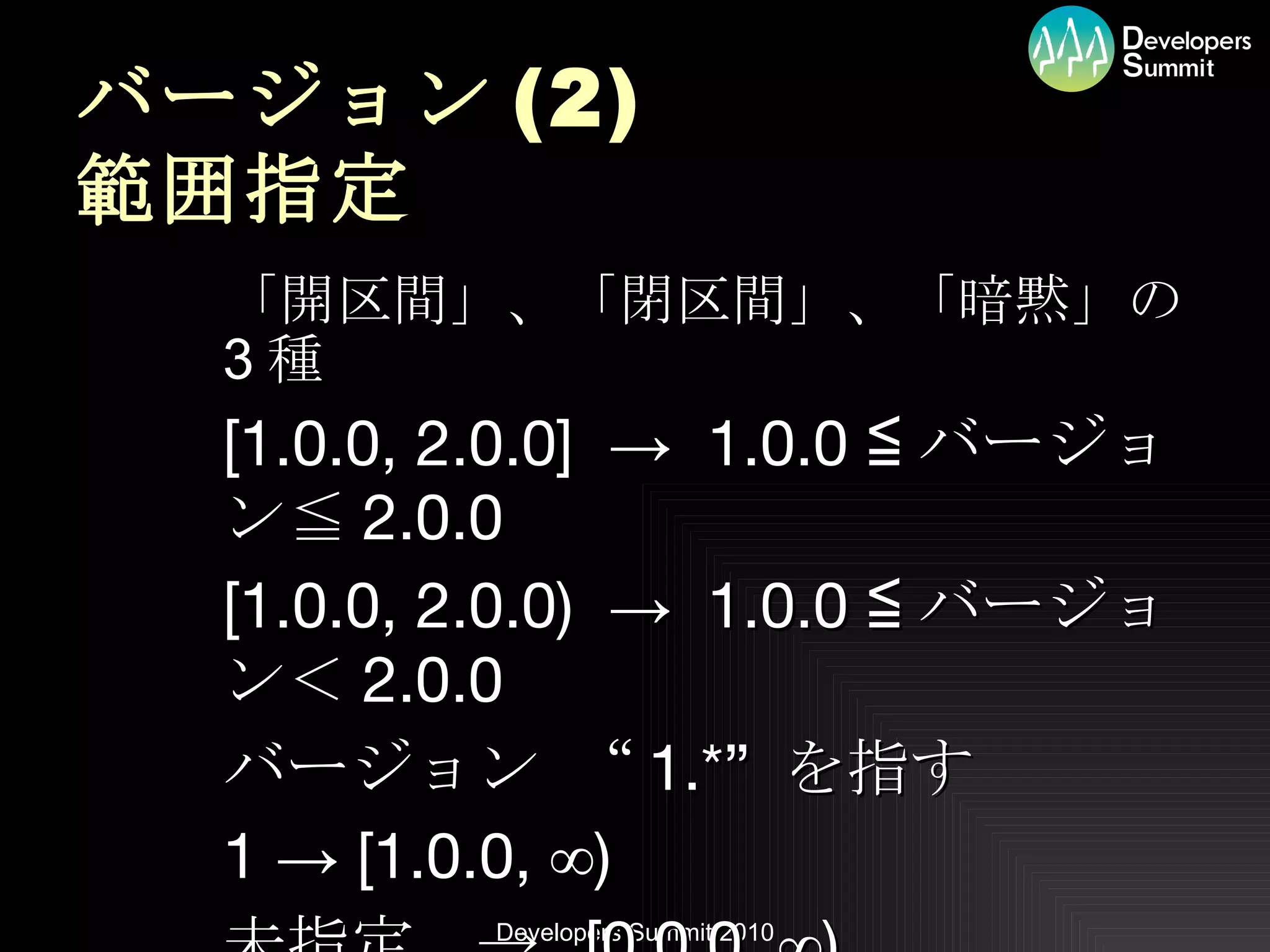 バージョン (2) 範囲指定 「開区間」、「閉区間」、「暗黙」の 3 種 [1.0.0, 2.0.0]  ->  1.0.0 ≦ バージョン≦ 2.0.0 [1.0.0, 2.0.0)  ->  1.0.0 ≦ バージョン＜ 2.0.0 バージョン “ 1.*”  を指す 1 -> [1.0.0, ∞) 未指定　->  [0.0.0, ∞) 