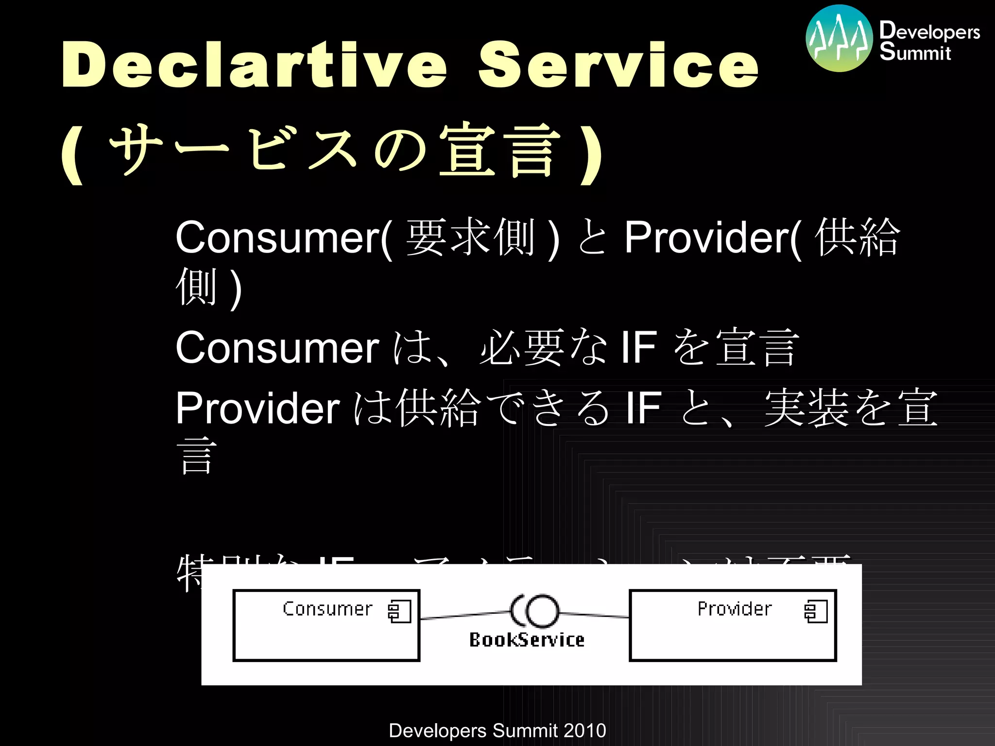Declartive Service ( サービスの宣言 ) Consumer( 要求側 ) と Provider( 供給側 ) Consumer は、必要な IF を宣言 Provider は供給できる IF と、実装を宣言 特別な IF 、アノテーションは不要 