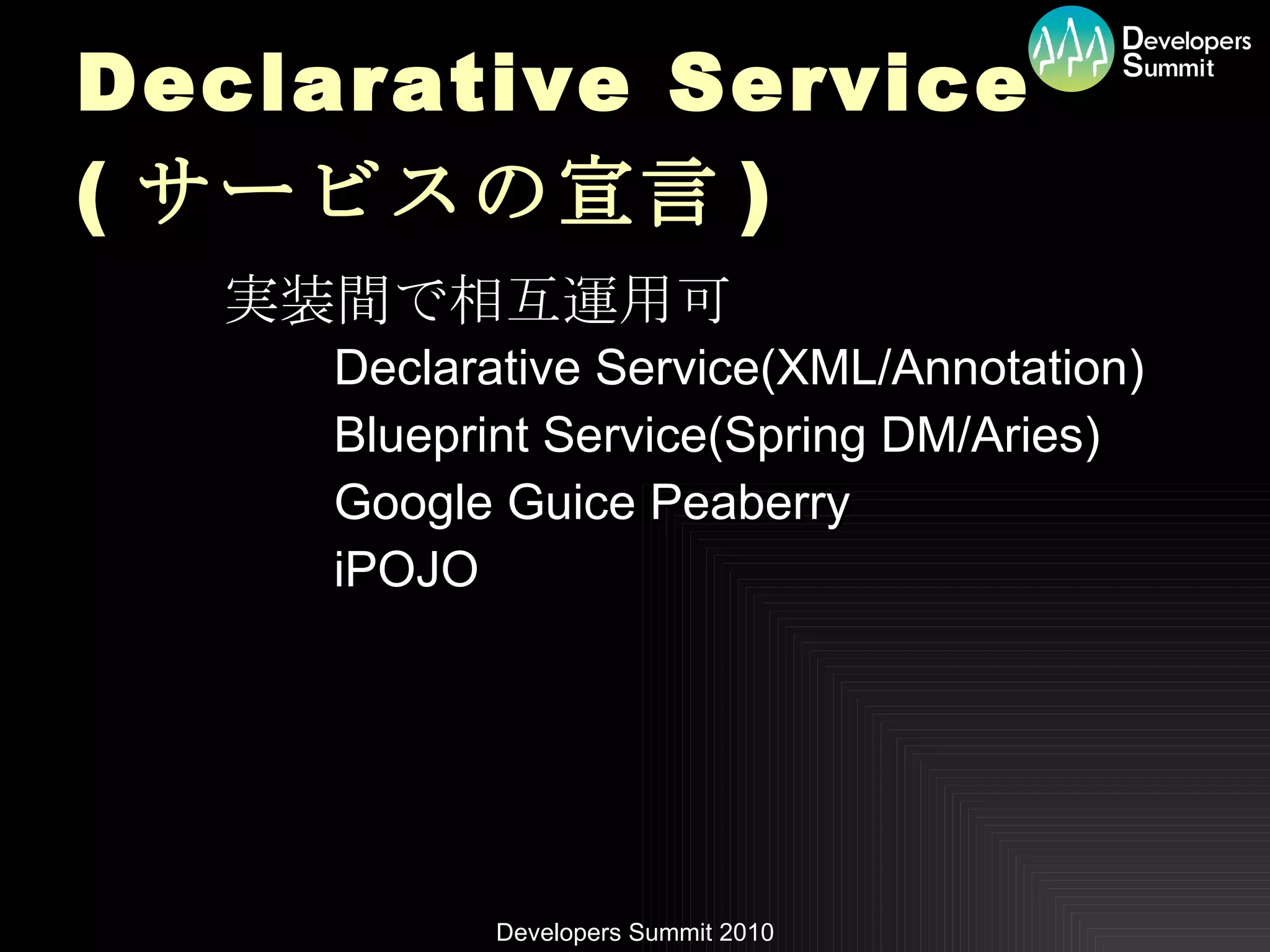 Declarative Service ( サービスの宣言 ) 実装間で相互運用可 Declarative Service(XML/Annotation) Blueprint Service(Spring DM/Aries) Google Guice Peaberry iPOJO 