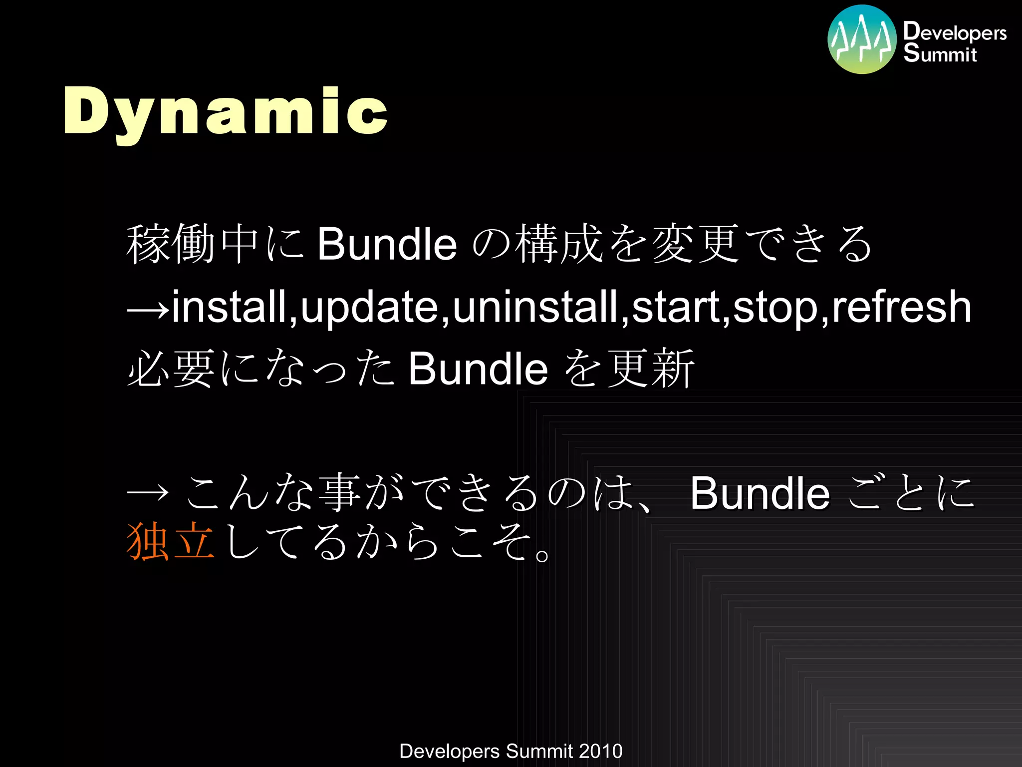Dynamic 稼働中に Bundle の構成を変更できる -> install,update,uninstall,start,stop,refresh 必要になった Bundle を更新 -> こんな事ができるのは、 Bundle ごとに 独立 してるからこそ。 