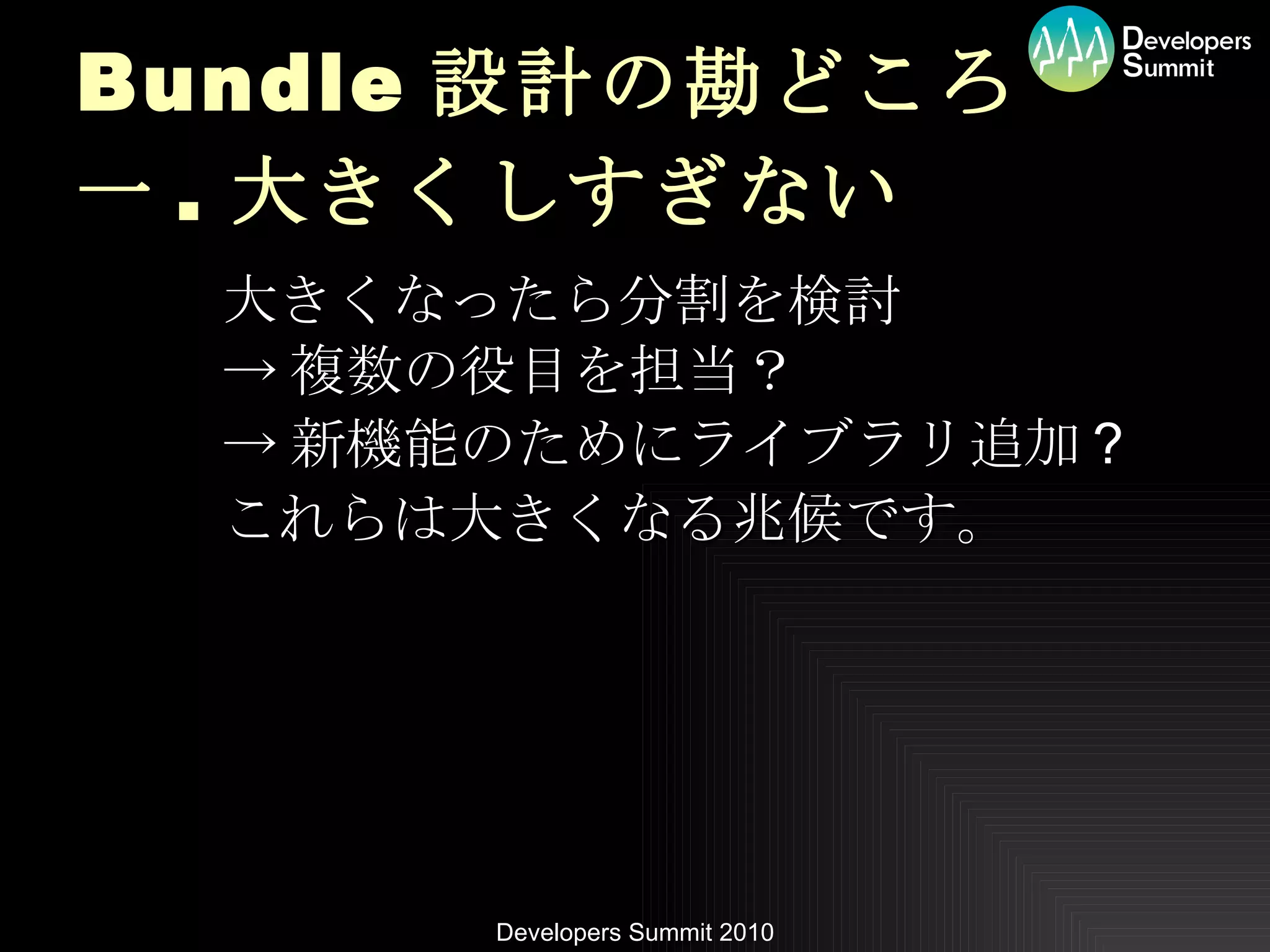 Bundle 設計の勘どころ 一 . 大きくしすぎない 大きくなったら分割を検討 -> 複数の役目を担当？ -> 新機能のためにライブラリ追加 ? これらは大きくなる兆候です。 