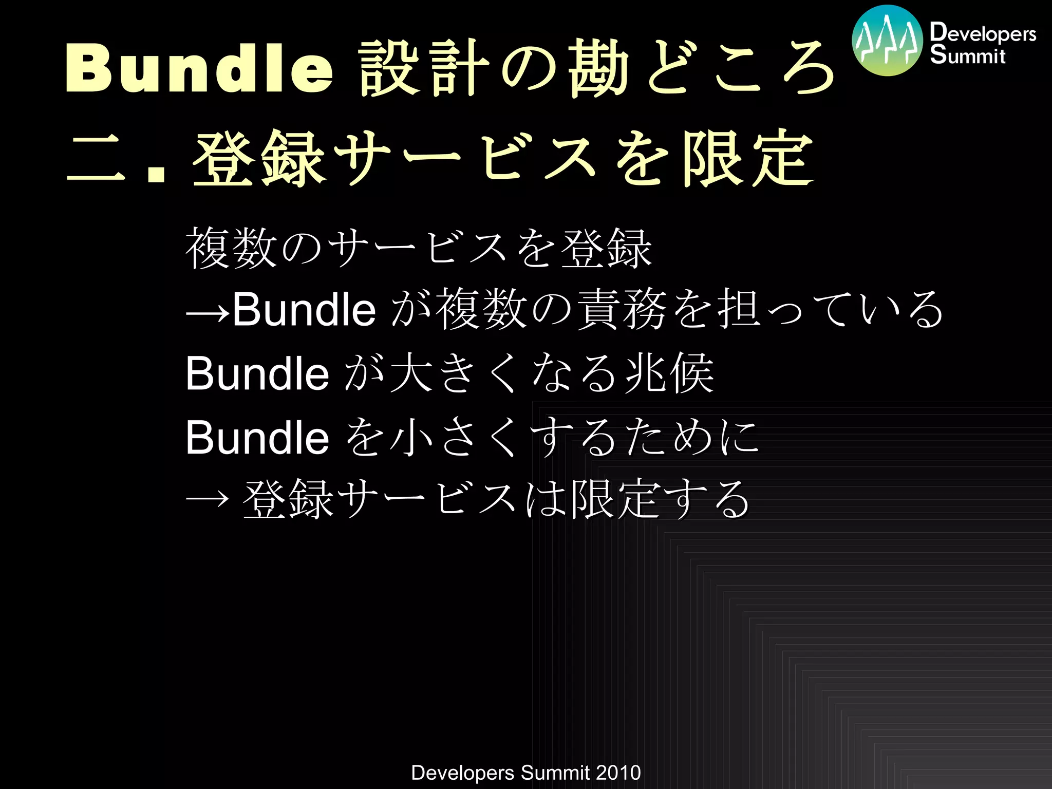 Bundle 設計の勘どころ 二 . 登録サービスを限定 複数のサービスを登録 -> Bundle が複数の責務を担っている Bundle が大きくなる兆候 Bundle を小さくするために -> 登録サービスは限定する 