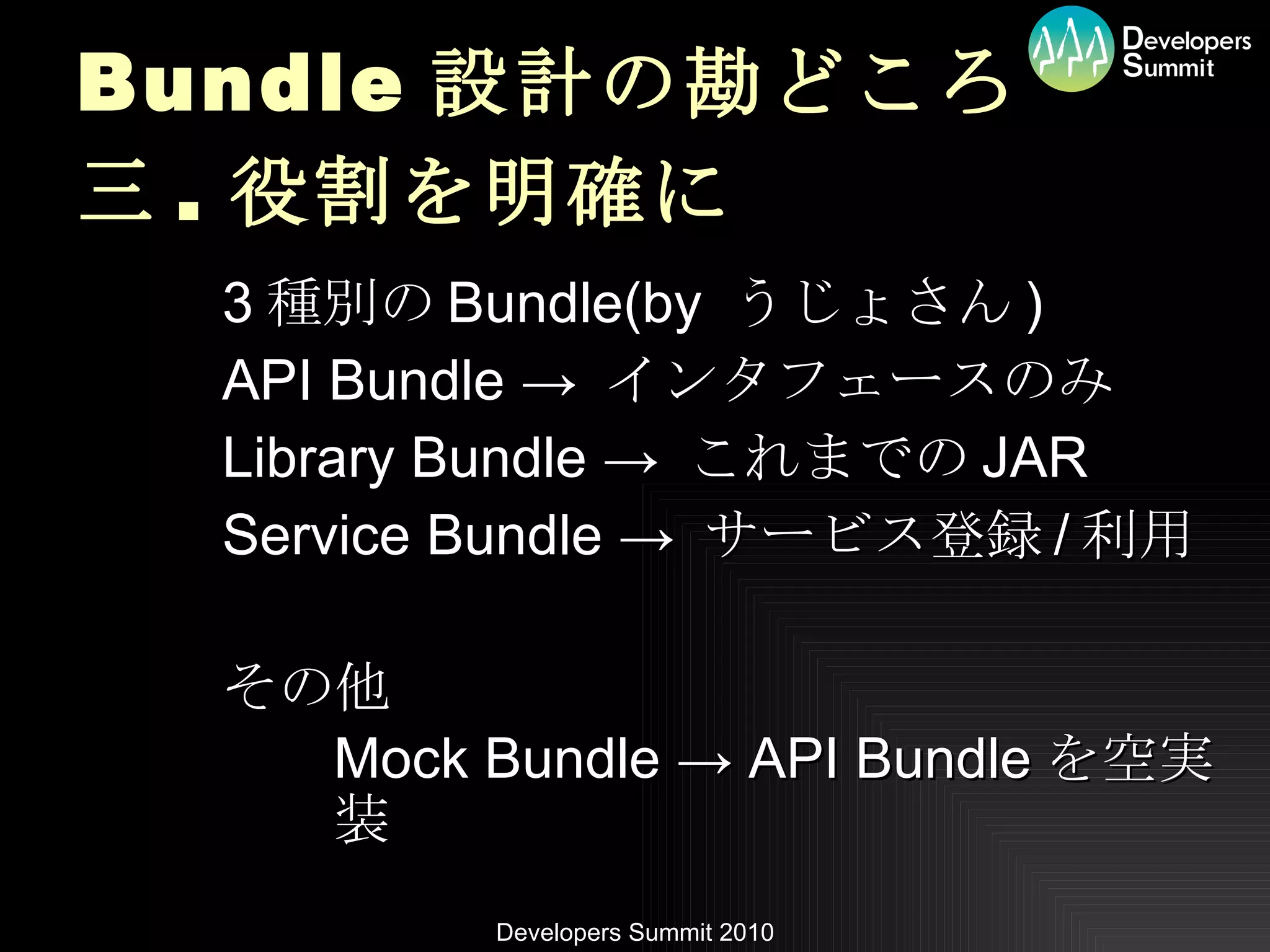 Bundle 設計の勘どころ 三 . 役割を明確に 3 種別の Bundle(by  うじょさん ) API Bundle ->  インタフェースのみ Library Bundle ->  これまでの JAR Service Bundle ->  サービス登録 / 利用 その他 Mock Bundle -> API Bundle を空実装 