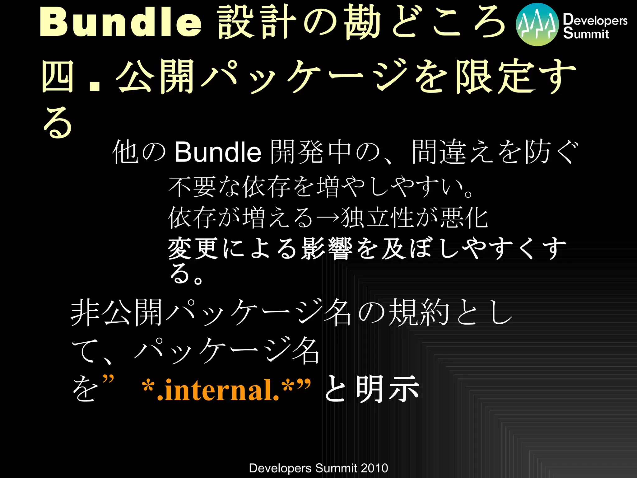 Bundle 設計の勘どころ 四 . 公開パッケージを限定する 他の Bundle 開発中の、間違えを防ぐ 不要な依存を増やしやすい。 依存が増える->独立性が悪化 変更による影響を及ぼしやすくする。 非公開パッケージ名の規約として、パッケージ名を ” *.internal.*” と明示 