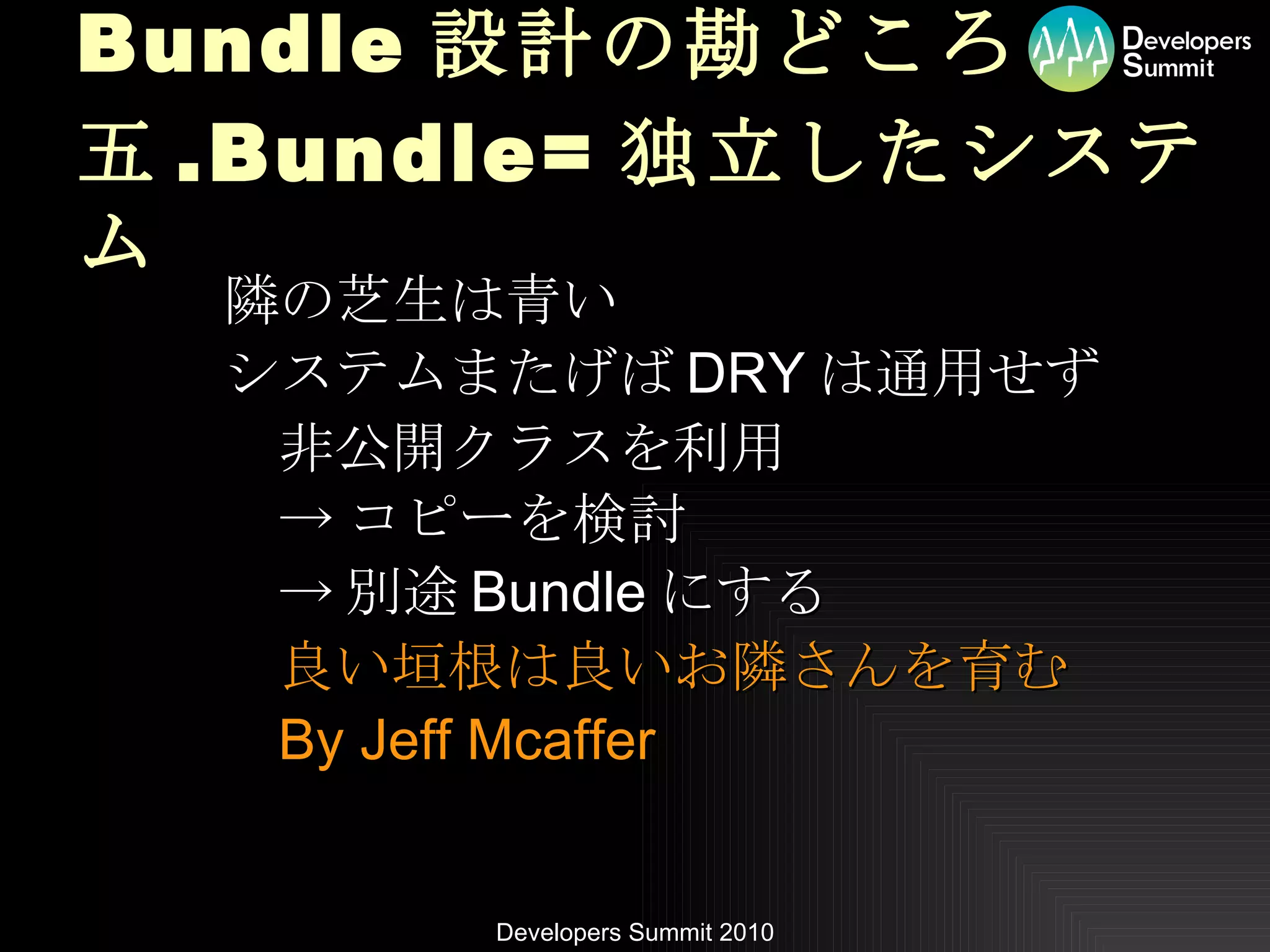 Bundle 設計の勘どころ 五 .Bundle= 独立したシステム 隣の芝生は青い システムまたげば DRY は通用せず 非公開クラスを利用 -> コピーを検討 -> 別途 Bundle にする 良い垣根は良いお隣さんを育む By Jeff Mcaffer 