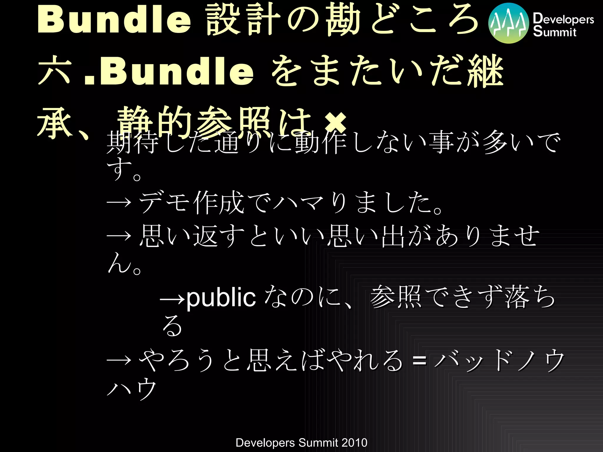 Bundle 設計の勘どころ 六 .Bundle をまたいだ継承、静的参照は × 期待した通りに動作しない事が多いです。 -> デモ作成でハマりました。 -> 思い返すといい思い出がありません。 -> public なのに、参照できず落ちる -> やろうと思えばやれる = バッドノウハウ 