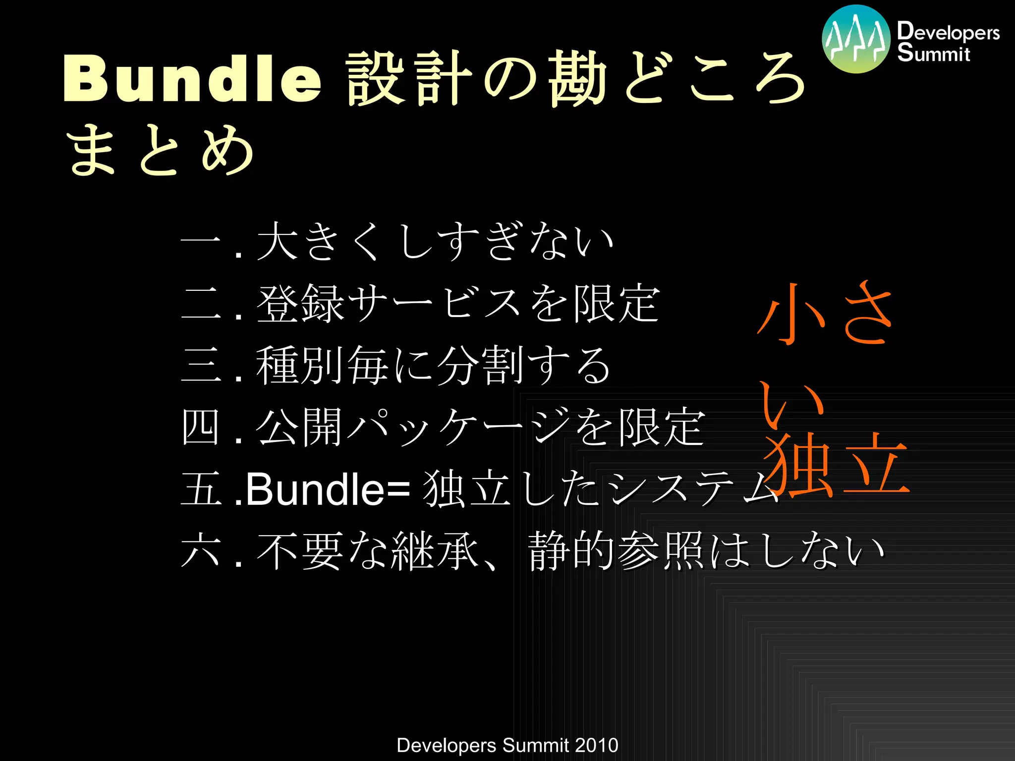 Bundle 設計の勘どころ まとめ 一 . 大きくしすぎない 二 . 登録サービスを限定 三 . 種別毎に分割する 四 . 公開パッケージを限定 五 .Bundle= 独立したシステム 六 . 不要な継承、静的参照はしない 小さい 独立 