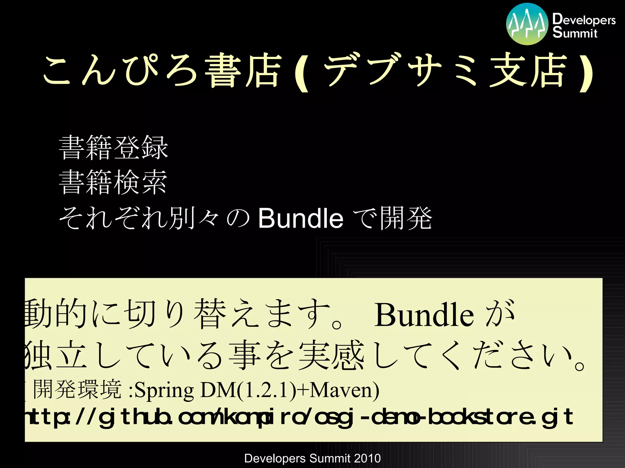 こんぴろ書店 ( デブサミ支店 ) 書籍登録 書籍検索 それぞれ別々の Bundle で開発 動的に切り替えます。 Bundle が 独立している事を実感してください。 ( 開発環境 :Spring DM(1.2.1)+Maven) http://github.com/kompiro/osgi-demo-bookstore.git 