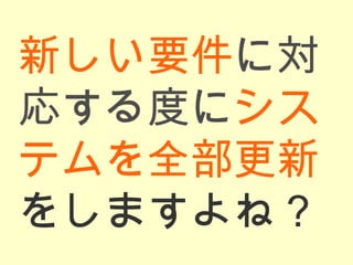 新しい要件 に対応する度に システムを全部更新 をしますよね？ 