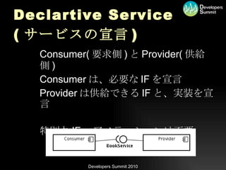 Declartive Service ( サービスの宣言 ) Consumer( 要求側 ) と Provider( 供給側 ) Consumer は、必要な IF を宣言 Provider は供給できる IF と、実装を宣言 特別な IF 、アノテーションは不要 