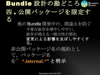 Bundle 設計の勘どころ 四 . 公開パッケージを限定する 他の Bundle 開発中の、間違えを防ぐ 不要な依存を増やしやすい。 依存が増える->独立性が悪化 変更による影響を及ぼしやすくする。 非公開パッケージ名の規約として、パッケージ名を ” *.internal.*” と明示 