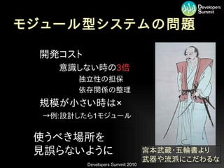 モジュール型システムの問題

•   開発コスト
     –   意識しない時の3倍
          •   独立性の担保
          •   依存関係の整理
•   規模が小さい時は×
　　　　→例:設計したら1モジュール


    使うべき場所を
    見誤らないように                            宮本武蔵・五輪書より
                                        武器や流派にこだわるな
               Developers Summit 2010
 