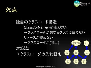 欠点

•   独自のクラスロード構造
     –   Class.forName()が使えない
     –   →クラスローダが異なるクラスは読めない
     –   リソースが読めない
     –   →クラスローダが(同上)         System G
•   対処法:
                                       A   B       C
•   →クラスローダの入れ替え
                                       D   E   F
              Developers Summit 2010
 