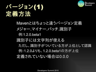 バージョン (1)
定義方法
•   Mavenとはちょっと違うバージョン定義
•   メジャー.マイナー.パッチ.識別子
    –例:1.2.0.beta1
•   識別子には文字列が使える
    –ただし、識別子がついている方が上位として認識
    –例：1.2.0よりも、1.2.0.beta1の方が上位
•   定義されていない場合は0.0.0


               Developers Summit 2010
 