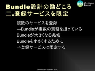 Bundle 設計の勘どころ
二 . 登録サービスを限定
•   複数のサービスを登録
•   →Bundleが複数の責務を担っている
•   Bundleが大きくなる兆候
•   Bundleを小さくするために
•   →登録サービスは限定する




         Developers Summit 2010
 