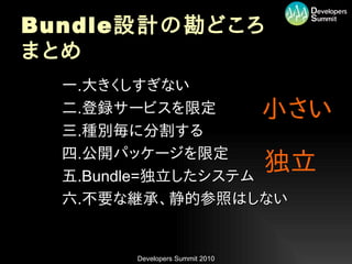 Bundle 設計の勘どころ
まとめ
•   一.大きくしすぎない
•   二.登録サービスを限定                   小さい
•   三.種別毎に分割する
•   四.公開パッケージを限定
•   五.Bundle=独立したシステム
                                  独立
•   六.不要な継承、静的参照はしない


         Developers Summit 2010
 