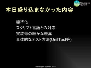 本日盛り込まなかった内容

•   標準化
•   スクリプト言語との対応
•   実装毎の細かな差異
•   具体的なテスト方法(UnitTest等)




           Developers Summit 2010
 