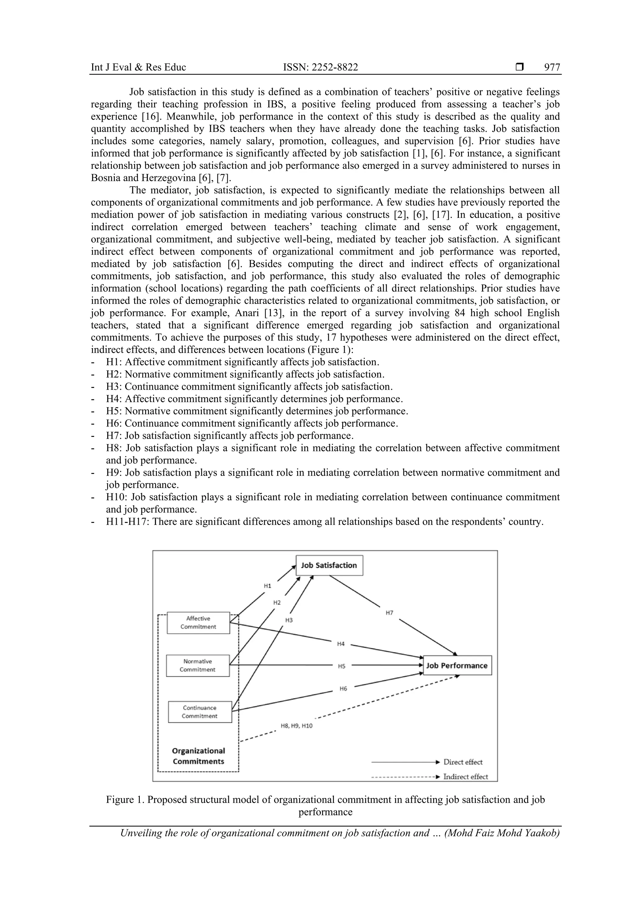 Int J Eval & Res Educ ISSN: 2252-8822 
Unveiling the role of organizational commitment on job satisfaction and … (Mohd Faiz Mohd Yaakob)
977
Job satisfaction in this study is defined as a combination of teachers’ positive or negative feelings
regarding their teaching profession in IBS, a positive feeling produced from assessing a teacher’s job
experience [16]. Meanwhile, job performance in the context of this study is described as the quality and
quantity accomplished by IBS teachers when they have already done the teaching tasks. Job satisfaction
includes some categories, namely salary, promotion, colleagues, and supervision [6]. Prior studies have
informed that job performance is significantly affected by job satisfaction [1], [6]. For instance, a significant
relationship between job satisfaction and job performance also emerged in a survey administered to nurses in
Bosnia and Herzegovina [6], [7].
The mediator, job satisfaction, is expected to significantly mediate the relationships between all
components of organizational commitments and job performance. A few studies have previously reported the
mediation power of job satisfaction in mediating various constructs [2], [6], [17]. In education, a positive
indirect correlation emerged between teachers’ teaching climate and sense of work engagement,
organizational commitment, and subjective well-being, mediated by teacher job satisfaction. A significant
indirect effect between components of organizational commitment and job performance was reported,
mediated by job satisfaction [6]. Besides computing the direct and indirect effects of organizational
commitments, job satisfaction, and job performance, this study also evaluated the roles of demographic
information (school locations) regarding the path coefficients of all direct relationships. Prior studies have
informed the roles of demographic characteristics related to organizational commitments, job satisfaction, or
job performance. For example, Anari [13], in the report of a survey involving 84 high school English
teachers, stated that a significant difference emerged regarding job satisfaction and organizational
commitments. To achieve the purposes of this study, 17 hypotheses were administered on the direct effect,
indirect effects, and differences between locations (Figure 1):
- H1: Affective commitment significantly affects job satisfaction.
- H2: Normative commitment significantly affects job satisfaction.
- H3: Continuance commitment significantly affects job satisfaction.
- H4: Affective commitment significantly determines job performance.
- H5: Normative commitment significantly determines job performance.
- H6: Continuance commitment significantly affects job performance.
- H7: Job satisfaction significantly affects job performance.
- H8: Job satisfaction plays a significant role in mediating the correlation between affective commitment
and job performance.
- H9: Job satisfaction plays a significant role in mediating correlation between normative commitment and
job performance.
- H10: Job satisfaction plays a significant role in mediating correlation between continuance commitment
and job performance.
- H11-H17: There are significant differences among all relationships based on the respondents’ country.
Figure 1. Proposed structural model of organizational commitment in affecting job satisfaction and job
performance
 