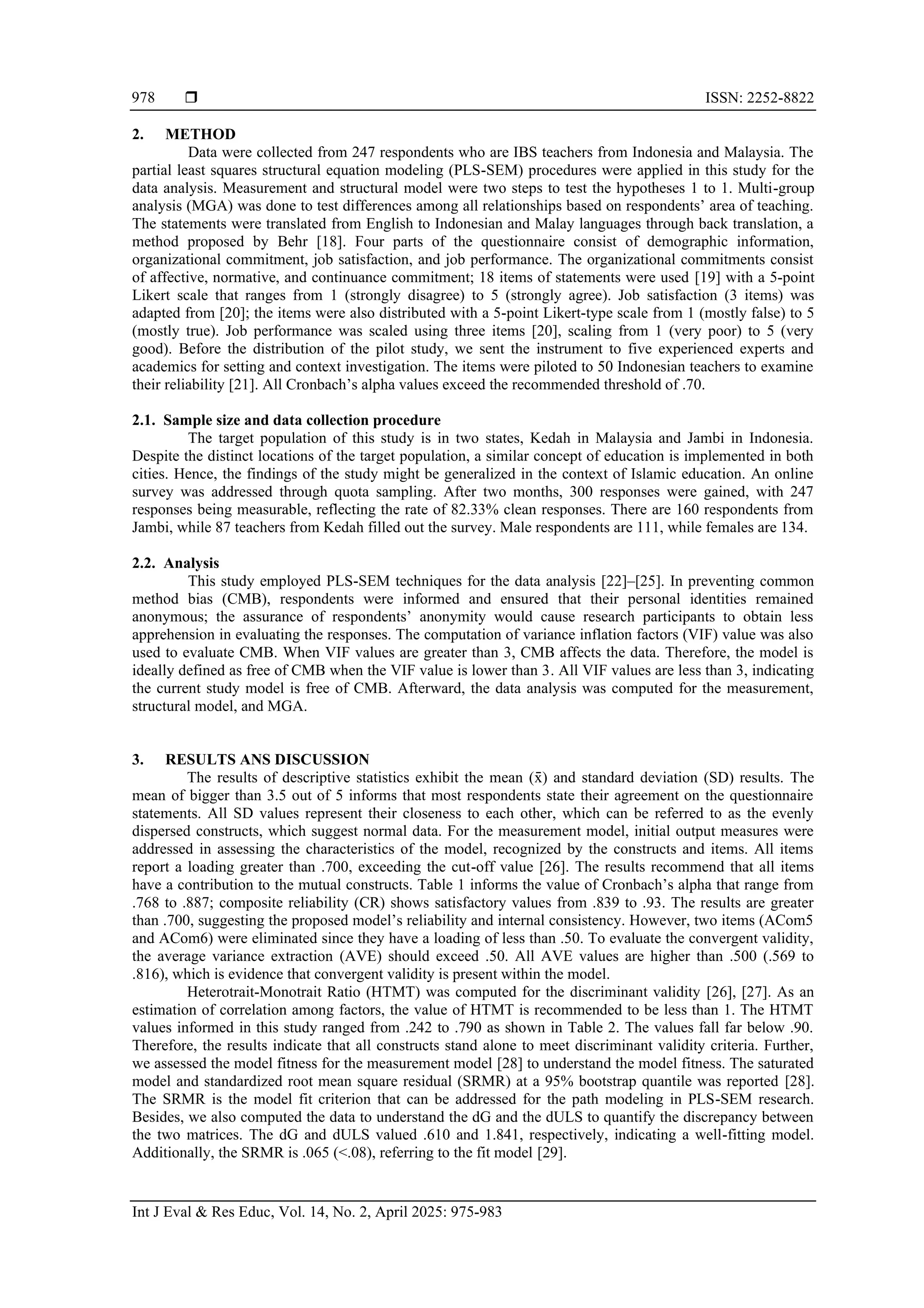 ISSN: 2252-8822
Int J Eval & Res Educ, Vol. 14, No. 2, April 2025: 975-983
978
2. METHOD
Data were collected from 247 respondents who are IBS teachers from Indonesia and Malaysia. The
partial least squares structural equation modeling (PLS-SEM) procedures were applied in this study for the
data analysis. Measurement and structural model were two steps to test the hypotheses 1 to 1. Multi-group
analysis (MGA) was done to test differences among all relationships based on respondents’ area of teaching.
The statements were translated from English to Indonesian and Malay languages through back translation, a
method proposed by Behr [18]. Four parts of the questionnaire consist of demographic information,
organizational commitment, job satisfaction, and job performance. The organizational commitments consist
of affective, normative, and continuance commitment; 18 items of statements were used [19] with a 5-point
Likert scale that ranges from 1 (strongly disagree) to 5 (strongly agree). Job satisfaction (3 items) was
adapted from [20]; the items were also distributed with a 5-point Likert-type scale from 1 (mostly false) to 5
(mostly true). Job performance was scaled using three items [20], scaling from 1 (very poor) to 5 (very
good). Before the distribution of the pilot study, we sent the instrument to five experienced experts and
academics for setting and context investigation. The items were piloted to 50 Indonesian teachers to examine
their reliability [21]. All Cronbach’s alpha values exceed the recommended threshold of .70.
2.1. Sample size and data collection procedure
The target population of this study is in two states, Kedah in Malaysia and Jambi in Indonesia.
Despite the distinct locations of the target population, a similar concept of education is implemented in both
cities. Hence, the findings of the study might be generalized in the context of Islamic education. An online
survey was addressed through quota sampling. After two months, 300 responses were gained, with 247
responses being measurable, reflecting the rate of 82.33% clean responses. There are 160 respondents from
Jambi, while 87 teachers from Kedah filled out the survey. Male respondents are 111, while females are 134.
2.2. Analysis
This study employed PLS-SEM techniques for the data analysis [22]–[25]. In preventing common
method bias (CMB), respondents were informed and ensured that their personal identities remained
anonymous; the assurance of respondents’ anonymity would cause research participants to obtain less
apprehension in evaluating the responses. The computation of variance inflation factors (VIF) value was also
used to evaluate CMB. When VIF values are greater than 3, CMB affects the data. Therefore, the model is
ideally defined as free of CMB when the VIF value is lower than 3. All VIF values are less than 3, indicating
the current study model is free of CMB. Afterward, the data analysis was computed for the measurement,
structural model, and MGA.
3. RESULTS ANS DISCUSSION
The results of descriptive statistics exhibit the mean (x
̄ ) and standard deviation (SD) results. The
mean of bigger than 3.5 out of 5 informs that most respondents state their agreement on the questionnaire
statements. All SD values represent their closeness to each other, which can be referred to as the evenly
dispersed constructs, which suggest normal data. For the measurement model, initial output measures were
addressed in assessing the characteristics of the model, recognized by the constructs and items. All items
report a loading greater than .700, exceeding the cut-off value [26]. The results recommend that all items
have a contribution to the mutual constructs. Table 1 informs the value of Cronbach’s alpha that range from
.768 to .887; composite reliability (CR) shows satisfactory values from .839 to .93. The results are greater
than .700, suggesting the proposed model’s reliability and internal consistency. However, two items (ACom5
and ACom6) were eliminated since they have a loading of less than .50. To evaluate the convergent validity,
the average variance extraction (AVE) should exceed .50. All AVE values are higher than .500 (.569 to
.816), which is evidence that convergent validity is present within the model.
Heterotrait-Monotrait Ratio (HTMT) was computed for the discriminant validity [26], [27]. As an
estimation of correlation among factors, the value of HTMT is recommended to be less than 1. The HTMT
values informed in this study ranged from .242 to .790 as shown in Table 2. The values fall far below .90.
Therefore, the results indicate that all constructs stand alone to meet discriminant validity criteria. Further,
we assessed the model fitness for the measurement model [28] to understand the model fitness. The saturated
model and standardized root mean square residual (SRMR) at a 95% bootstrap quantile was reported [28].
The SRMR is the model fit criterion that can be addressed for the path modeling in PLS-SEM research.
Besides, we also computed the data to understand the dG and the dULS to quantify the discrepancy between
the two matrices. The dG and dULS valued .610 and 1.841, respectively, indicating a well-fitting model.
Additionally, the SRMR is .065 (<.08), referring to the fit model [29].
 