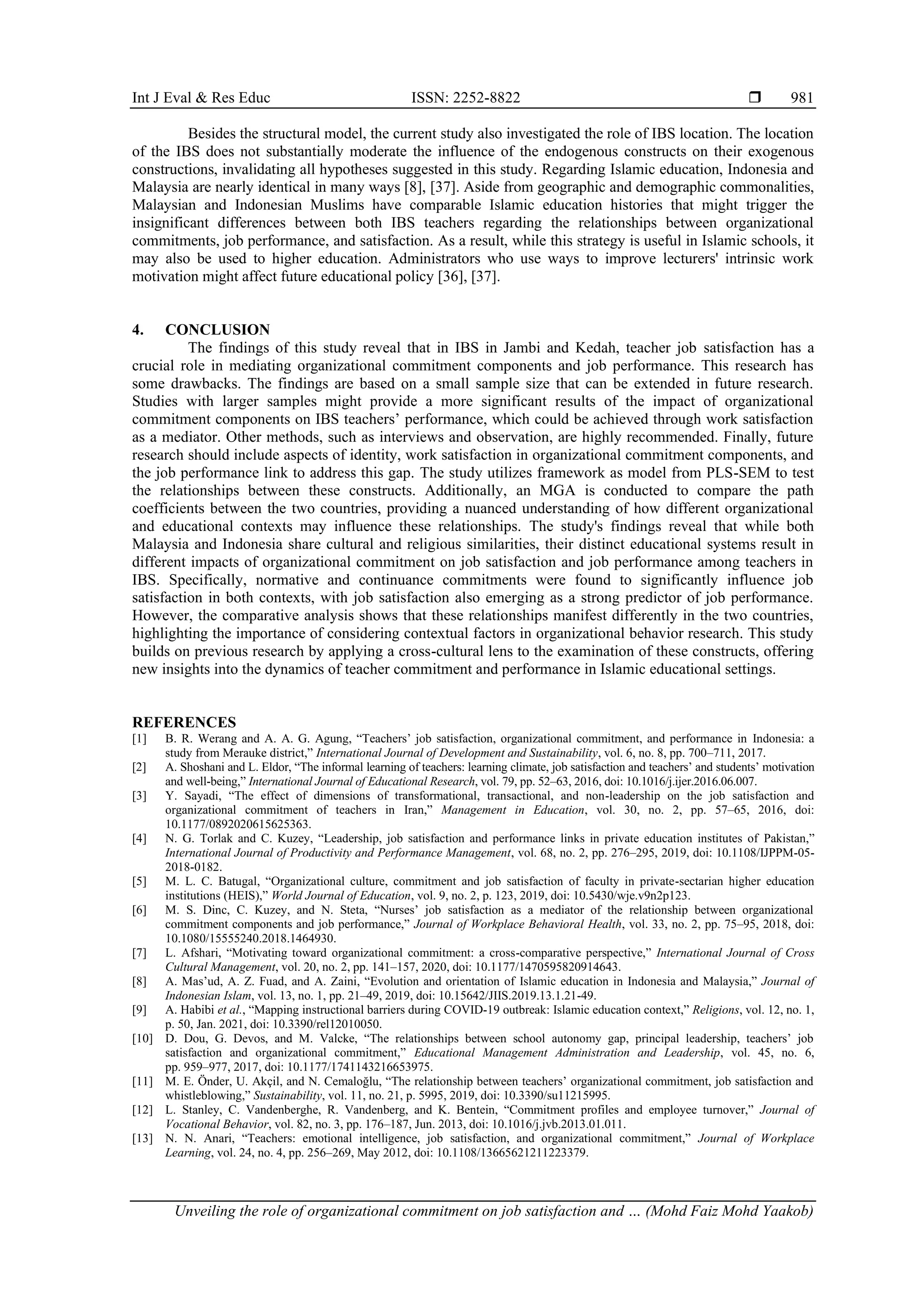 Int J Eval & Res Educ ISSN: 2252-8822 
Unveiling the role of organizational commitment on job satisfaction and … (Mohd Faiz Mohd Yaakob)
981
Besides the structural model, the current study also investigated the role of IBS location. The location
of the IBS does not substantially moderate the influence of the endogenous constructs on their exogenous
constructions, invalidating all hypotheses suggested in this study. Regarding Islamic education, Indonesia and
Malaysia are nearly identical in many ways [8], [37]. Aside from geographic and demographic commonalities,
Malaysian and Indonesian Muslims have comparable Islamic education histories that might trigger the
insignificant differences between both IBS teachers regarding the relationships between organizational
commitments, job performance, and satisfaction. As a result, while this strategy is useful in Islamic schools, it
may also be used to higher education. Administrators who use ways to improve lecturers' intrinsic work
motivation might affect future educational policy [36], [37].
4. CONCLUSION
The findings of this study reveal that in IBS in Jambi and Kedah, teacher job satisfaction has a
crucial role in mediating organizational commitment components and job performance. This research has
some drawbacks. The findings are based on a small sample size that can be extended in future research.
Studies with larger samples might provide a more significant results of the impact of organizational
commitment components on IBS teachers’ performance, which could be achieved through work satisfaction
as a mediator. Other methods, such as interviews and observation, are highly recommended. Finally, future
research should include aspects of identity, work satisfaction in organizational commitment components, and
the job performance link to address this gap. The study utilizes framework as model from PLS-SEM to test
the relationships between these constructs. Additionally, an MGA is conducted to compare the path
coefficients between the two countries, providing a nuanced understanding of how different organizational
and educational contexts may influence these relationships. The study's findings reveal that while both
Malaysia and Indonesia share cultural and religious similarities, their distinct educational systems result in
different impacts of organizational commitment on job satisfaction and job performance among teachers in
IBS. Specifically, normative and continuance commitments were found to significantly influence job
satisfaction in both contexts, with job satisfaction also emerging as a strong predictor of job performance.
However, the comparative analysis shows that these relationships manifest differently in the two countries,
highlighting the importance of considering contextual factors in organizational behavior research. This study
builds on previous research by applying a cross-cultural lens to the examination of these constructs, offering
new insights into the dynamics of teacher commitment and performance in Islamic educational settings.
REFERENCES
[1] B. R. Werang and A. A. G. Agung, “Teachers’ job satisfaction, organizational commitment, and performance in Indonesia: a
study from Merauke district,” International Journal of Development and Sustainability, vol. 6, no. 8, pp. 700–711, 2017.
[2] A. Shoshani and L. Eldor, “The informal learning of teachers: learning climate, job satisfaction and teachers’ and students’ motivation
and well-being,” International Journal of Educational Research, vol. 79, pp. 52–63, 2016, doi: 10.1016/j.ijer.2016.06.007.
[3] Y. Sayadi, “The effect of dimensions of transformational, transactional, and non-leadership on the job satisfaction and
organizational commitment of teachers in Iran,” Management in Education, vol. 30, no. 2, pp. 57–65, 2016, doi:
10.1177/0892020615625363.
[4] N. G. Torlak and C. Kuzey, “Leadership, job satisfaction and performance links in private education institutes of Pakistan,”
International Journal of Productivity and Performance Management, vol. 68, no. 2, pp. 276–295, 2019, doi: 10.1108/IJPPM-05-
2018-0182.
[5] M. L. C. Batugal, “Organizational culture, commitment and job satisfaction of faculty in private-sectarian higher education
institutions (HEIS),” World Journal of Education, vol. 9, no. 2, p. 123, 2019, doi: 10.5430/wje.v9n2p123.
[6] M. S. Dinc, C. Kuzey, and N. Steta, “Nurses’ job satisfaction as a mediator of the relationship between organizational
commitment components and job performance,” Journal of Workplace Behavioral Health, vol. 33, no. 2, pp. 75–95, 2018, doi:
10.1080/15555240.2018.1464930.
[7] L. Afshari, “Motivating toward organizational commitment: a cross-comparative perspective,” International Journal of Cross
Cultural Management, vol. 20, no. 2, pp. 141–157, 2020, doi: 10.1177/1470595820914643.
[8] A. Mas’ud, A. Z. Fuad, and A. Zaini, “Evolution and orientation of Islamic education in Indonesia and Malaysia,” Journal of
Indonesian Islam, vol. 13, no. 1, pp. 21–49, 2019, doi: 10.15642/JIIS.2019.13.1.21-49.
[9] A. Habibi et al., “Mapping instructional barriers during COVID-19 outbreak: Islamic education context,” Religions, vol. 12, no. 1,
p. 50, Jan. 2021, doi: 10.3390/rel12010050.
[10] D. Dou, G. Devos, and M. Valcke, “The relationships between school autonomy gap, principal leadership, teachers’ job
satisfaction and organizational commitment,” Educational Management Administration and Leadership, vol. 45, no. 6,
pp. 959–977, 2017, doi: 10.1177/1741143216653975.
[11] M. E. Önder, U. Akçil, and N. Cemaloğlu, “The relationship between teachers’ organizational commitment, job satisfaction and
whistleblowing,” Sustainability, vol. 11, no. 21, p. 5995, 2019, doi: 10.3390/su11215995.
[12] L. Stanley, C. Vandenberghe, R. Vandenberg, and K. Bentein, “Commitment profiles and employee turnover,” Journal of
Vocational Behavior, vol. 82, no. 3, pp. 176–187, Jun. 2013, doi: 10.1016/j.jvb.2013.01.011.
[13] N. N. Anari, “Teachers: emotional intelligence, job satisfaction, and organizational commitment,” Journal of Workplace
Learning, vol. 24, no. 4, pp. 256–269, May 2012, doi: 10.1108/13665621211223379.
 