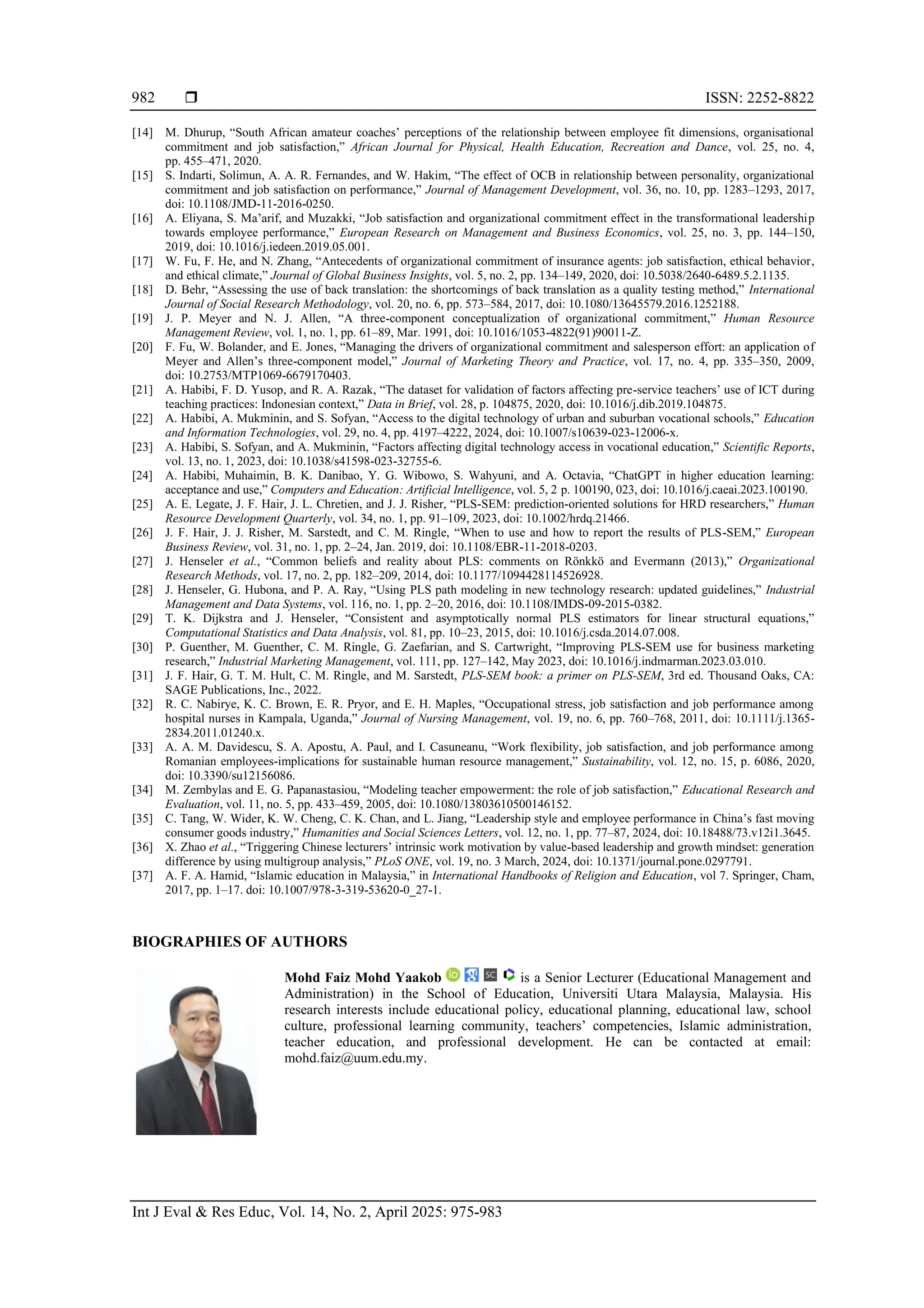  ISSN: 2252-8822
Int J Eval & Res Educ, Vol. 14, No. 2, April 2025: 975-983
982
[14] M. Dhurup, “South African amateur coaches’ perceptions of the relationship between employee fit dimensions, organisational
commitment and job satisfaction,” African Journal for Physical, Health Education, Recreation and Dance, vol. 25, no. 4,
pp. 455–471, 2020.
[15] S. Indarti, Solimun, A. A. R. Fernandes, and W. Hakim, “The effect of OCB in relationship between personality, organizational
commitment and job satisfaction on performance,” Journal of Management Development, vol. 36, no. 10, pp. 1283–1293, 2017,
doi: 10.1108/JMD-11-2016-0250.
[16] A. Eliyana, S. Ma’arif, and Muzakki, “Job satisfaction and organizational commitment effect in the transformational leadership
towards employee performance,” European Research on Management and Business Economics, vol. 25, no. 3, pp. 144–150,
2019, doi: 10.1016/j.iedeen.2019.05.001.
[17] W. Fu, F. He, and N. Zhang, “Antecedents of organizational commitment of insurance agents: job satisfaction, ethical behavior,
and ethical climate,” Journal of Global Business Insights, vol. 5, no. 2, pp. 134–149, 2020, doi: 10.5038/2640-6489.5.2.1135.
[18] D. Behr, “Assessing the use of back translation: the shortcomings of back translation as a quality testing method,” International
Journal of Social Research Methodology, vol. 20, no. 6, pp. 573–584, 2017, doi: 10.1080/13645579.2016.1252188.
[19] J. P. Meyer and N. J. Allen, “A three-component conceptualization of organizational commitment,” Human Resource
Management Review, vol. 1, no. 1, pp. 61–89, Mar. 1991, doi: 10.1016/1053-4822(91)90011-Z.
[20] F. Fu, W. Bolander, and E. Jones, “Managing the drivers of organizational commitment and salesperson effort: an application of
Meyer and Allen’s three-component model,” Journal of Marketing Theory and Practice, vol. 17, no. 4, pp. 335–350, 2009,
doi: 10.2753/MTP1069-6679170403.
[21] A. Habibi, F. D. Yusop, and R. A. Razak, “The dataset for validation of factors affecting pre-service teachers’ use of ICT during
teaching practices: Indonesian context,” Data in Brief, vol. 28, p. 104875, 2020, doi: 10.1016/j.dib.2019.104875.
[22] A. Habibi, A. Mukminin, and S. Sofyan, “Access to the digital technology of urban and suburban vocational schools,” Education
and Information Technologies, vol. 29, no. 4, pp. 4197–4222, 2024, doi: 10.1007/s10639-023-12006-x.
[23] A. Habibi, S. Sofyan, and A. Mukminin, “Factors affecting digital technology access in vocational education,” Scientific Reports,
vol. 13, no. 1, 2023, doi: 10.1038/s41598-023-32755-6.
[24] A. Habibi, Muhaimin, B. K. Danibao, Y. G. Wibowo, S. Wahyuni, and A. Octavia, “ChatGPT in higher education learning:
acceptance and use,” Computers and Education: Artificial Intelligence, vol. 5, 2 p. 100190, 023, doi: 10.1016/j.caeai.2023.100190.
[25] A. E. Legate, J. F. Hair, J. L. Chretien, and J. J. Risher, “PLS-SEM: prediction-oriented solutions for HRD researchers,” Human
Resource Development Quarterly, vol. 34, no. 1, pp. 91–109, 2023, doi: 10.1002/hrdq.21466.
[26] J. F. Hair, J. J. Risher, M. Sarstedt, and C. M. Ringle, “When to use and how to report the results of PLS-SEM,” European
Business Review, vol. 31, no. 1, pp. 2–24, Jan. 2019, doi: 10.1108/EBR-11-2018-0203.
[27] J. Henseler et al., “Common beliefs and reality about PLS: comments on Rönkkö and Evermann (2013),” Organizational
Research Methods, vol. 17, no. 2, pp. 182–209, 2014, doi: 10.1177/1094428114526928.
[28] J. Henseler, G. Hubona, and P. A. Ray, “Using PLS path modeling in new technology research: updated guidelines,” Industrial
Management and Data Systems, vol. 116, no. 1, pp. 2–20, 2016, doi: 10.1108/IMDS-09-2015-0382.
[29] T. K. Dijkstra and J. Henseler, “Consistent and asymptotically normal PLS estimators for linear structural equations,”
Computational Statistics and Data Analysis, vol. 81, pp. 10–23, 2015, doi: 10.1016/j.csda.2014.07.008.
[30] P. Guenther, M. Guenther, C. M. Ringle, G. Zaefarian, and S. Cartwright, “Improving PLS-SEM use for business marketing
research,” Industrial Marketing Management, vol. 111, pp. 127–142, May 2023, doi: 10.1016/j.indmarman.2023.03.010.
[31] J. F. Hair, G. T. M. Hult, C. M. Ringle, and M. Sarstedt, PLS-SEM book: a primer on PLS-SEM, 3rd ed. Thousand Oaks, CA:
SAGE Publications, Inc., 2022.
[32] R. C. Nabirye, K. C. Brown, E. R. Pryor, and E. H. Maples, “Occupational stress, job satisfaction and job performance among
hospital nurses in Kampala, Uganda,” Journal of Nursing Management, vol. 19, no. 6, pp. 760–768, 2011, doi: 10.1111/j.1365-
2834.2011.01240.x.
[33] A. A. M. Davidescu, S. A. Apostu, A. Paul, and I. Casuneanu, “Work flexibility, job satisfaction, and job performance among
Romanian employees-implications for sustainable human resource management,” Sustainability, vol. 12, no. 15, p. 6086, 2020,
doi: 10.3390/su12156086.
[34] M. Zembylas and E. G. Papanastasiou, “Modeling teacher empowerment: the role of job satisfaction,” Educational Research and
Evaluation, vol. 11, no. 5, pp. 433–459, 2005, doi: 10.1080/13803610500146152.
[35] C. Tang, W. Wider, K. W. Cheng, C. K. Chan, and L. Jiang, “Leadership style and employee performance in China’s fast moving
consumer goods industry,” Humanities and Social Sciences Letters, vol. 12, no. 1, pp. 77–87, 2024, doi: 10.18488/73.v12i1.3645.
[36] X. Zhao et al., “Triggering Chinese lecturers’ intrinsic work motivation by value-based leadership and growth mindset: generation
difference by using multigroup analysis,” PLoS ONE, vol. 19, no. 3 March, 2024, doi: 10.1371/journal.pone.0297791.
[37] A. F. A. Hamid, “Islamic education in Malaysia,” in International Handbooks of Religion and Education, vol 7. Springer, Cham,
2017, pp. 1–17. doi: 10.1007/978-3-319-53620-0_27-1.
BIOGRAPHIES OF AUTHORS
Mohd Faiz Mohd Yaakob is a Senior Lecturer (Educational Management and
Administration) in the School of Education, Universiti Utara Malaysia, Malaysia. His
research interests include educational policy, educational planning, educational law, school
culture, professional learning community, teachers’ competencies, Islamic administration,
teacher education, and professional development. He can be contacted at email:
mohd.faiz@uum.edu.my.
 