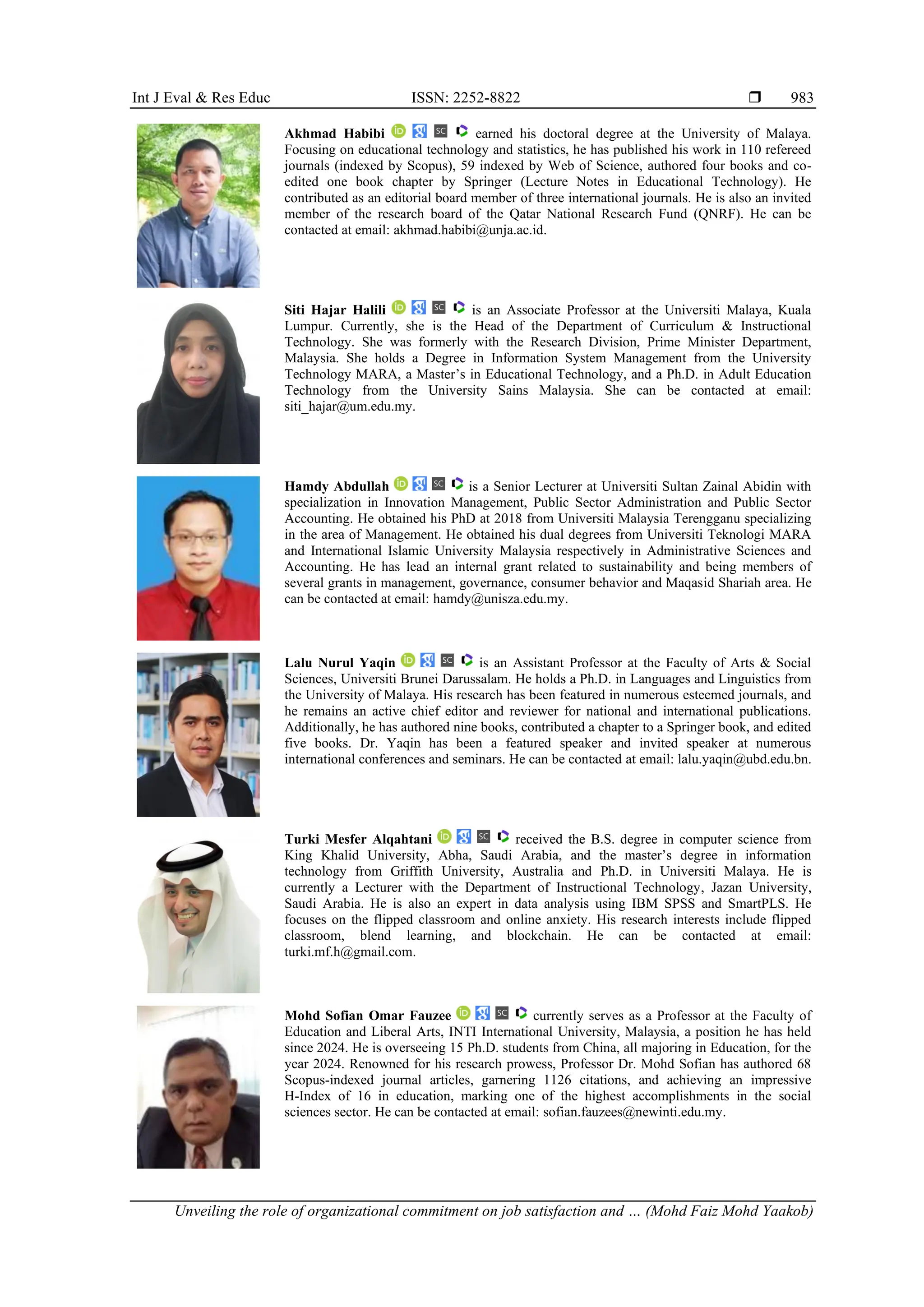 Int J Eval & Res Educ ISSN: 2252-8822 
Unveiling the role of organizational commitment on job satisfaction and … (Mohd Faiz Mohd Yaakob)
983
Akhmad Habibi earned his doctoral degree at the University of Malaya.
Focusing on educational technology and statistics, he has published his work in 110 refereed
journals (indexed by Scopus), 59 indexed by Web of Science, authored four books and co-
edited one book chapter by Springer (Lecture Notes in Educational Technology). He
contributed as an editorial board member of three international journals. He is also an invited
member of the research board of the Qatar National Research Fund (QNRF). He can be
contacted at email: akhmad.habibi@unja.ac.id.
Siti Hajar Halili is an Associate Professor at the Universiti Malaya, Kuala
Lumpur. Currently, she is the Head of the Department of Curriculum & Instructional
Technology. She was formerly with the Research Division, Prime Minister Department,
Malaysia. She holds a Degree in Information System Management from the University
Technology MARA, a Master’s in Educational Technology, and a Ph.D. in Adult Education
Technology from the University Sains Malaysia. She can be contacted at email:
siti_hajar@um.edu.my.
Hamdy Abdullah is a Senior Lecturer at Universiti Sultan Zainal Abidin with
specialization in Innovation Management, Public Sector Administration and Public Sector
Accounting. He obtained his PhD at 2018 from Universiti Malaysia Terengganu specializing
in the area of Management. He obtained his dual degrees from Universiti Teknologi MARA
and International Islamic University Malaysia respectively in Administrative Sciences and
Accounting. He has lead an internal grant related to sustainability and being members of
several grants in management, governance, consumer behavior and Maqasid Shariah area. He
can be contacted at email: hamdy@unisza.edu.my.
Lalu Nurul Yaqin is an Assistant Professor at the Faculty of Arts & Social
Sciences, Universiti Brunei Darussalam. He holds a Ph.D. in Languages and Linguistics from
the University of Malaya. His research has been featured in numerous esteemed journals, and
he remains an active chief editor and reviewer for national and international publications.
Additionally, he has authored nine books, contributed a chapter to a Springer book, and edited
five books. Dr. Yaqin has been a featured speaker and invited speaker at numerous
international conferences and seminars. He can be contacted at email: lalu.yaqin@ubd.edu.bn.
Turki Mesfer Alqahtani received the B.S. degree in computer science from
King Khalid University, Abha, Saudi Arabia, and the master’s degree in information
technology from Griffith University, Australia and Ph.D. in Universiti Malaya. He is
currently a Lecturer with the Department of Instructional Technology, Jazan University,
Saudi Arabia. He is also an expert in data analysis using IBM SPSS and SmartPLS. He
focuses on the flipped classroom and online anxiety. His research interests include flipped
classroom, blend learning, and blockchain. He can be contacted at email:
turki.mf.h@gmail.com.
Mohd Sofian Omar Fauzee currently serves as a Professor at the Faculty of
Education and Liberal Arts, INTI International University, Malaysia, a position he has held
since 2024. He is overseeing 15 Ph.D. students from China, all majoring in Education, for the
year 2024. Renowned for his research prowess, Professor Dr. Mohd Sofian has authored 68
Scopus-indexed journal articles, garnering 1126 citations, and achieving an impressive
H-Index of 16 in education, marking one of the highest accomplishments in the social
sciences sector. He can be contacted at email: sofian.fauzees@newinti.edu.my.
 