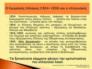  1854: Ρωσοτουρκικός πόλεμος (αφορμή τα θρησκευτικά 
δικαιώματα στους Αγίους Τόπους - Αγγλία και Γαλλία υπέρ 
του Σουλτάνου – η Ρωσία χάνει τον πόλεμο. 
 1854: οι Έλληνες θεωρούν ότι μπορούν να διευρύνουν τα 
σύνορα του ελληνικού κράτους – εξεγέρσεις σε Θεσσαλία, 
Ήπειρο και Μακεδονία 
 1854-1856: αγγλικός και γαλλικός στόλος καταλαμβάνουν 
τον Πειραιά και απαιτούν ουδετερότητα – Η Ελλάδα δε βοηθά 
τους εξεγερμένους Έλληνες της Οθωμανικής αυτοκρατορίας. 
 1856- Χάτι Χουμαγιούν= το σύνολο των μεταρρυθμίσεων 
που αναγκάστηκε να κάνει ο σουλτάνος κάτω από την πίεση 
των Μεγάλων Δυνάμεων, με στόχο τη διασφάλιση της 
ισότητας όλων των υπηκόων της Οθωμανικής 
αυτοκρατορίας, ανεξάρτητα από φυλή ή θρήσκευμα. 
 Τα ξενοκίνητα κόμματα χάνουν την εμπιστοσύνη 
του ελληνικού λαού. 
Χιωτέρη Κατερίνα -1ο Γυμνάσιο Κοζάνης (Βαλταδώρειο) 
katchiot.blogspot.gr 
 
