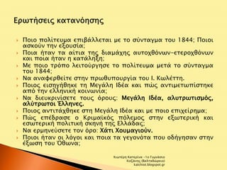  Ποιο πολίτευμα επιβάλλεται με το σύνταγμα του 1844; Ποιοι 
ασκούν την εξουσία; 
 Ποια ήταν τα αίτια της διαμάχης αυτοχθόνων-ετεροχθόνων 
και ποια ήταν η κατάληξη; 
 Με ποιο τρόπο λειτούργησε το πολίτευμα μετά το σύνταγμα 
του 1844; 
 Να αναφερθείτε στην πρωθυπουργία του Ι. Κωλέττη. 
 Ποιος εισηγήθηκε τη Μεγάλη Ιδέα και πώς αντιμετωπίστηκε 
από την ελληνική κοινωνία; 
 Να διευκρινίσετε τους όρους: Μεγάλη Ιδέα, αλυτρωτισμός, 
αλύτρωτοι Έλληνες. 
 Ποιος αντιτάχθηκε στη Μεγάλη Ιδέα και με ποιο επιχείρημα; 
 Πώς επέδρασε ο Κριμαϊκός πόλεμος στην εξωτερική και 
εσωτερική πολιτική σκηνή της Ελλάδας; 
 Να ερμηνεύσετε τον όρο: Χάτι Χουμαγιούν. 
 Ποιοι ήταν οι λόγοι και ποια τα γεγονότα που οδήγησαν στην 
έξωση του Όθωνα; 
Χιωτέρη Κατερίνα -1ο Γυμνάσιο 
Κοζάνης (Βαλταδώρειο) 
katchiot.blogspot.gr 
 