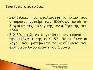  Σελ.59,εικ.1: να σχολιάσετε το κλίμα που 
επικρατεί μεταξύ των Ελλήνων κατά τη 
διάρκεια της εκλογικής αναμέτρησης του 
1844. 
 Σελ.60, εικ.2: να συγκρίνετε την εικόνα με 
την εικόνα 1 της σελ. 57. Ποιοι ήταν οι 
λόγοι που μετέβαλαν τα αισθήματα του 
ελληνικού λαού έναντι του Όθωνα; 
Χιωτέρη Κατερίνα -1ο Γυμνάσιο 
Κοζάνης (Βαλταδώρειο) 
katchiot.blogspot.gr 
