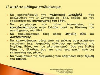  Να κατανοήσουμε την πολιτειακή μεταβολή που 
ακολούθησε την 3η Σεπτεμβρίου 1843, καθώς και τον 
χαρακτήρα του συντάγματος του 1844. 
 Να γνωρίσουμε τον τρόπο λειτουργίας του 
κοινοβουλευτισμού στην Ελλάδα μετά τη θέσπιση του 
συντάγματος του 1844. 
 Να αφομοιώσουμε τους όρους Μεγάλη Ιδέα και 
αλυτρωτισμός. 
 Να κατανοήσουμε μέσα από τη μελέτη συγκεκριμένων 
γεγονότων (π.χ. Κριμαϊκός πόλεμος) την επίδραση της 
Μεγάλης Ιδέας και του αλυτρωτισμού τόσο στη διεθνή 
θέση της Ελλάδας όσο και στην εσωτερική πολιτική 
κατάσταση της χώρας. 
 Να γνωρίσουμε τις διεργασίες που οδήγησαν στην έξωση 
του Όθωνα. 
Χιωτέρη Κατερίνα -1ο Γυμνάσιο 
Κοζάνης (Βαλταδώρειο) 
katchiot.blogspot.gr 
 