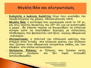  Εισηγητής ο Ιωάννης Κωλέττης (λίγο πριν αναλάβει την 
πρωθυπουργία της χώρας –Εθνοσυνέλευση 1844) 
 Μεγάλη Ιδέα: η αντίληψη που κυριάρχησε κατά το 19ο αι. 
και στις πρώτες δεκαετίες του 20ου ότι για να αναπτυχθεί 
η χώρα , θα έπρεπε πρώτα να διευρυνθούν τα ελληνικά 
σύνορα ώστε να περιλάβουν περιοχές με ελληνικούς 
πληθυσμούς που βρίσκονταν υπό ξένη- κυρίως οθωμανική 
–κυριαρχία. 
 Αλυτρωτισμός: η πολιτική του ελληνικού κράτους που 
στόχευε στην ένταξη στο ελληνικό κράτος των Ελλήνων 
που ζούσαν στην οθωμανική επικράτεια καθώς και των 
εδαφών στα οποία κατοικούσαν. 
 Αλύτρωτοι Έλληνες: οι Έλληνες που ζούσαν εκτός 
ελληνικών συνόρων και δεν είχαν λυτρωθεί 
(απελευθερωθεί). 
Χιωτέρη Κατερίνα -1ο Γυμνάσιο 
Κοζάνης (Βαλταδώρειο) 
katchiot.blogspot.gr 
 